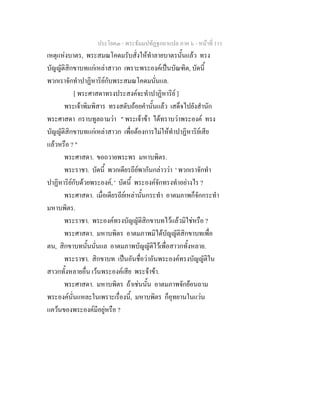ประโยค๓ - พระธัมมปทัฏฐกถาแปล ภาค ๖ - หนาที่ 111
เหตุแหงบาตร, พระสมณโคดมรับสั่งใหทําลายบาตรนั้นแลว ทรง
บัญญัติสิกขาบทแกเหลาสาวก เพราะพระองคเปนบัณฑิต, บัดนี้
พวกเราจักทําปาฏิหาริยกับพระสมณโคดมนั่นแล.
[ พระศาสดาทรงประสงคจะทําปาฏิหาริย ]
พระเจาพิมพิสาร ทรงสดับถอยคํานั้นแลว เสด็จไปยังสํานัก
พระศาสดา กราบทูลถามวา " พระเจาขา ไดทราบวาพระองค ทรง
บัญญัติสิกขาบทแกเหลาสาวก เพื่อตองการไมใหทําปาฏิหาริยเสีย
แลวหรือ ? "
พระศาสดา. ขอถวายพระพร มหาบพิตร.
พระราชา. บัดนี้ พวกเดียรถียพากันกลาววา ' พวกเราจักทํา
ปาฏิหาริยกับดวยพระองค, ' บัดนี้ พระองคจักทรงทําอยางไร ?
พระศาสดา. เมื่อเดียรถียเหลานั้นกระทํา อาตมภาพก็จักกระทํา
มหาบพิตร.
พระราชา. พระองคทรงบัญญัติสิกขาบทไวแลวมิใชหรือ ?
พระศาสดา. มหาบพิตร อาตมภาพมิไดบัญญัติสิกขาบทเพื่อ
ตน, สิกขาบทนั้นนั่นแล อาตมภาพบัญญัติไวเพื่อสาวกทั้งหลาย.
พระราชา. สิกขาบท เปนอันชื่อวาอันพระองคทรงบัญญัติใน
สาวกทั้งหลายอื่น เวนพระองคเสีย พระจาขา.
พระศาสดา. มหาบพิตร ถาเชนนั้น อาตมภาพจักยอนถาม
พระองคนั่นแหละในเพราะเรื่องนี้, มหาบพิตร ก็อุทยานในแวน
แควนของพระองคมีอยูหรือ ?
 