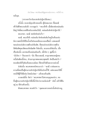 ประโยค๓ - พระธัมมปทัฏฐกถาแปล ภาค ๖ - หนาที่ 118
หนามุข.
[ สาวกสาวิการับอาสาทําปาฏิหาริยแทน ]
ครั้งนั้น อนาคามีอุบาสิกาคนหนึ่ง ผูนันทมารดา ชื่อฆรณี
เขาไปเฝาพระองคแลว กราบทูลวา " พระเจาขา เมื่อธิดาเชนหมอมฉัน
มีอยู, กิจที่พระองคตองลําบากยอมไมมี, หมอมฉันจักทําปาฏิหาริย. "
พระสาดา. ฆรณี เธอจักทําอยางไร ?
ฆรณี. พระเจาขา หมอมฉัน จักทําแผนดินใหญในหองแหง
จักรวาฬหนึ่งใหเปนน้ําแลวดําลงเหมือนนางนกเปดน้ํา แสดงตนที่
ขอบปากแหงจักรวาฬดานปาจีนทิศ, ที่ขอบปากแหงจักรวาฬดาน
ปศจิมทิศอุดรทิศและทิกษิณทิศ ก็เชนนั้น, ตรงกลางก็เชนนั้น; เมื่อ
เปนเชนนั้น มหาชนเห็นหมอมฉันแลว, เมื่อใคร ๆ พูดขึ้นวา
' นั่นใคร ? ' ก็จะบอกวา ' นั่น ชื่อนางฆรณี, อานุภาพของหญิงคน
หนึ่งยังเพียงนี้กอน, สวนอานุภาพของพระพุทธเจา จักเปนเชนไร ? '
พวกเดียรถียไมทันเห็นพระองคเลย ก็จักหนีไปดวยอาการอยางนี้.
ลําดับนั้น พระศาสดาตรัสกะนางวา " ฆรณี เรายอมทราบ
ความที่เธอเปนผูสามารถทําปาฏิหาริยเห็นปานนี้ได, แตพวงดอกไมนี้
เขามิไดผูไวเพื่อประโยชนแกเธอ " แลวทรงหามเสีย.
นางฆรณีนั้น คิดวา " พระศาสดาไมทรงอนุญาตแกเรา, คน
อื่นผูสามารถทําปาฏิหาริยยิ่งขึ้นไปกวาเราจะมีแนแท " ดังนี้ แลวไดยืน
อยู ณ ที่สวนขางหนึ่ง.
ฝายพระศาสดา ทรงดําริวา " คุณของสาวกเหลานั้นจักปรากฏ
 