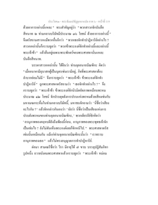 ประโยค๓ - พระธัมมปทัฏฐกถาแปล ภาค ๖ - หนาที่ 119
ดวยอาการอยางนี้แหละ " ทรงสําคัญอยูวา " พวกสาวกจักบันลือ
สีหนาท ณ ทามกลางบริษัทมีประมาณ ๓๖ โยชน ดวยอาการอยางนี้ "
จึงตรัสถามสาวกแมพวกอื่นอีกวา " พวกเธอจักทําปาฏิหาริยอยางไร ?
สาวกเหลานั้นก็กราบทูลวา " พวกขาพระองคจักทําอยางนี้และอยางนี้
พระเจาขา " แลวยืนอยูเฉพาะพระพักตรของพระศาสดานั่นแหละ
บันลือสีหนาท.
บรรดาสาวกเหลานั้น ไดยินวา ทานจุลอนาถบิณฑิกะ คิดวา
" เมื่ออนาคามีอุบาสกผูเปนบุตรเชนเรามีอยู, กิจที่พระศาสดาตอง
ลําบากยอมไมมี " จึงกราบทูลวา " พระเจาขา ขาพระองคจักทํา
ปาฏิหาริย " ถูกพระศาสดาตรัสถามวา " เธอจักทําอยางไร ? " จึง
กราบทูลวา " พระเจาขา ขาพระองคจักนิรมิตอัตภาพเหมือนพรหม
ประมาณ ๑๒ โยชน จักปรบดุจดังการปรบแหงพรหมดวยเสียงเชนกับ
มหาเมฆกระหึ่มในทามกลางบริษัทนี้, มหาชนจักถามวา ' นี่ชื่อวาเสียง
อะไรกัน ? ' แลวจักกลาวกันเองวา ' นัยวา นี่ชื่อวาเปนเสียงแหงการ
ปรบดังพรหมของทานจุลอนาถบิณฑิกะ, ' พวกเดียรถียจักคิดวา
' อรนุภาพของคฤหบดียังถึงเพียงนี้กอน, อานุภาพของพระพุทธเจาจัก
เปนเชนไร ? ยังไมทันเห็นพระองคเลยก็จักหนีไป. " พระศาสดาตรัส
เชนนั้นเหมือนกัน แมแกทานจุลอนาถบิณฑิกะนั้นวา " เราทราบ
อานุภาพของเธอ " แลวไมทรงอนุญาตการทําปาฏิหาริย.
ตอมา สามเณรีชื่อวา วีรา มีอายุได ๗ ขวบ บรรลุปฏิสัมภิทา
รูปหนึ่ง ถวายบังคมพระศาสดาแลวกราบทูลวา " พระเจาขา หมอม
 