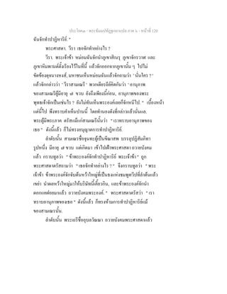 ประโยค๓ - พระธัมมปทัฏฐกถาแปล ภาค ๖ - หนาที่ 120
ฉันจักทําปาฏิหาริย. "
พระศาสดา. วีรา เธอจักทําอยางไร ?
วีรา. พระเจาขา หมอมฉันจักนําภูเขาสิเนรุ ภูเขาจักรวาฬ และ
ภูเขาหิมพานตตั้งเรียงไวในที่นี้ แลวจักออกจากภูเขานั้น ๆ ไปไม
ขัดของดุจนางหงส, มหาชนเห็นหมอมฉันแลวจักถามวา ' นั่นใคร ? '
แลวจักกลาววา ' วีราสามเณรี ' พวกเดียรถียคิดกันวา ' อานุภาพ
ของสามเณรีผูมีอายุ ๗ ขวบ ยังถึงเพียงนี้กอน, อานุภาพของพระ
พุทธเจาจักเปนเชนไร ? ยังไมทันเห็นพระองคเลยก็จักหนีไป. " เบื้องหนา
แตนี้ไป พึงทราบคําเห็นปานนี้ โดยทํานองดังที่กลาวแลวนั่นแล.
พระผูมีพระภาค ตรัสแมแกสามเณรีนั้นวา " เราทราบอานุภาพของ
เธอ " ดังนี้แลว ก็ไมทรงอนุญาตการทําปาฏิหาริย.
ลําดับนั้น สามเณรชื่อจุนทะผูเปนขีณาสพ บรรลุปฏิสัมภิทา
รูปหนึ่ง มีอายุ ๗ ขวบ แตเกิดมา เขาไปเฝาพระศาสดา ถวายบังคม
แลว กราบทูลวา " ขาพระองคจักทําปาฏิหาริย พระเจาขา " ถูก
พระศาสดาตรัสถามวา " เธอจักทําอยางไร ? " จึงกราบทูลวา " พระ
เจาขา ขาพระองคจักจับตนหวาใหญที่เปนธงแหงชมพูทวีปที่ลําตนแลว
เขยา นําผลหวาใหญมาใหบริษัทนี้เคี้ยวกิน, และขาพระองคจักนํา
ดอกแคฝอยมาแลว ถวายบังคมพระองค. " พระศาสดาตรัสวา " เรา
ทราบอานุภาพของเธอ " ดังนี้แลว ก็ทรงหามการทําปาฏิหาริยแม
ของสามเณรนั้น.
ลําดับนั้น พระเถรีชื่ออุบลวัณณา ถวายบังคมพระศาสดาแลว
 