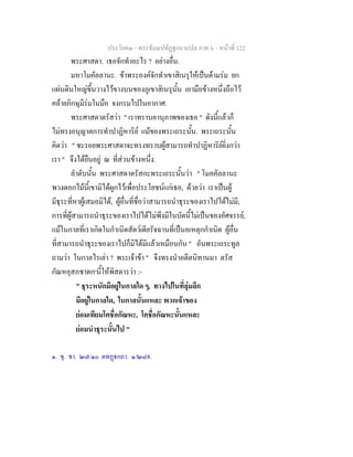 ประโยค๓ - พระธัมมปทัฏฐกถาแปล ภาค ๖ - หนาที่ 122
พระศาสดา. เธอจักทําอะไร ? อยางอื่น.
มหาโมคัลลานะ. ขาพระองคจักทําเขาสิเนรุใหเปนดามรม ยก
แผนดินใหญขึ้นวางไวขางบนของภูเขาสิเนรุนั้น เอามือขางหนึ่งถือไว
คลายภิกษุมีรมในมือ จงกรมไปในอากาศ.
พระศาสดาตรัสวา " เราทราบอานุภาพของเธอ " ดังนี้แลวก็
ไมทรงอนุญาตการทําปาฏิหาริย แมของพระเถระนั้น. พระเถระนั้น
คิดวา " ชะรอยพระศาสดาจะทรงทราบผูสามารถทําปาฏิหาริยยิ่งกวา
เรา " จึงไดยืนอยู ณ ที่สวนขางหนึ่ง.
ลําดับนั้น พระศาสดาตรัสกะพระเถระนั้นวา " โมคคัลลานะ
พวงดอกไมนี้เขามิไดผูกไวเพื่อประโยชนแกเธอ, ดวยวา เราเปนผู
มีธุระที่หาผูเสมอมิได, ผูอื่นที่ชื่อวาสามารถนําธุระของเราไปไดไมมี;
การที่ผูสามารถนําธุระของเราไปไดไมพึงมีในบัดนี้ไมเปนของอัศจรรย,
แมในกาลที่เราเกิดในกําเนิดสัตวเดียรัจฉานที่เปนอเหตุกกําเนิด ผูอื่น
ที่สามารถนําธุระของเราไปก็มิไดมีแลวเหมือนกัน " อันพระเถระทูล
ถามวา ในกาลไรเลา ? พระเจาขา " จึงทรงนําอดีตนิทานมา ตรัส
กัณหอุสภชาดก๑
นี้ใหพิสดารวา :-
" ธุระหนักมีอยูในกาลใด ๆ, ทางไปในที่ลุมลึก
มีอยูในกาลใด, ในกาลนั้นแหละ พวกเจาของ
ยอมเทียมโคชื่อกัณหะ, โคชื่อกัณหะนั้นแหละ
ยอมนําธุระนั้นไป "
๑. ขุ. ชา. ๒๗/๑๐ ตทฏกถา. ๑/๒๘๙.
 