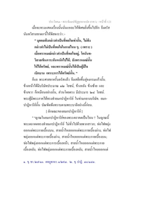 ประโยค๓ - พระธัมมปทัฏฐกถาแปล ภาค ๖ - หนาที่ 123
เมื่อจะทรงแสดงเรื่องนั้นนั่นแหละใหพิเศษยิ่งขึ้นไปอีก จึงตรัส
นันทวิสาลชาดก๑
นี้ใหพิสดารวา :-
" บุคคลพึงกลาวคําเปนที่พอใจเทานั้น, ไมพึง
กลาวคําไมเปนที่พอใจในกาลไหน ๆ; ( เพราะ )
เมื่อพราหมณกลาวคําเปนที่พอใจอยู, โคนันท-
วิสาลเข็นภาระอันหนักไปได; ยังพราหมณนั้น
ใหไดทรัพย, และพราหมณนั้นไดเปนผูมีใจ
เบิกบาน เพราะการไดทรัพยนั้น. "
ก็แล พระศาสดาครั้นตรัสแลว จึงเสด็จขึ้นสูจงกรมแกวนั้น.
ขางหนาไดมีบริษัทประมาณ ๑๒ โยชน, ขางหลัง ขางซาย และ
ขางขวา ก็เหมือนอยางนั้น, สวนโดยตรง มีประมาร ๒๔ โยชน.
พระผูมีพระภาคไดทรงทํายมกปาฏิหาริย ในทามกลางบริษัท. ยมก-
ปาฏิหาริยนั้น บัณฑิตพึงทราบตามพระบาลีอยางนี้กอน.
[ ลักษณะของยมกปาฏิหาริย ]
" ๒
ญาณในยมกปาฏิหาริยของพระตถาคตเปนไฉน ? ในญาณนี้
พระตถาคตทรงทํายมกปาฏิหาริย ไมทั่วไปดวยพวกสาวก; ทอไฟพลุง
ออกแตพระกายเบื้องบน, สายน้ําไหลออกแตพระกายเบื้องลาง; ทอไฟ
พลุงออกแตพระกายเบื้องลาง, สายน้ําไหลออกแตพระกายเบื้องบน;
ทอไฟพลุงออกแตพระการเบื้องหนา, สายน้ําไหลออกแตพระกาย
เบื้องหลัง; ทอไฟพลุงออกแตพระกายเบื้องหลัง, สายน้ําไหลออกแต
๑. ขุ. ชา. ๒๗/๑๐. ตทฏกถา. ๑/๒๙๓. ๒. ขุ. ปาฏิ. ๓๐/๑๘๓.
 