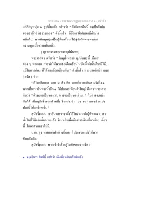 ประโยค๓ - พระธัมมปทัฏฐกถาแปล ภาค ๖ - หนาที่ 11
แกภิกษุหนุม ๒ รูปนั้นแลว กลาววา " ผากัมพลผืนนี้ จงเปนผาหม
ของเราผูกลาวธรรมกถา " ดังนี้แลว ก็ถือเอาผากัมพลมีคามาก
หลีกไป. พวกภิกษุหนุมเปนผูเดือดรอน ไปสูสํานักพระศาสดา
กราบทูลเนื้อความนั้นแลว.
[ บุรพกรรมของพระอุปนันทะ ]
พระศาสดา ตรัสวา " ภิกษุทั้งหลาย อุปนันทะนี้ ถือเอา
ของ ๆ พวกเธอ กระทําใหพวกเธอเดือดรอนในบัดนี้เทานั้นก็หามิได,
แมในกาลกอน ก็ไดทําแลวเหมือนกัน " ดังนี้แลว ทรงนําอดีตนิทานมา
( ตรัส ) วา :-
" ก็ในอดีตกาล นาก ๒ ตัว คือ นากเที่ยวหากินตามริมฝง ๑
นากเที่ยวหากินทางน้ําลึก ๑ ไดปลาตะเพียนตัวใหญ ถึงความทะเลาะ
กันวา " ศีรษะจงเปนของเรา, หางจงเปนของทาน. " ไมอาจจะแบง
กันได เห็นสุนัขจิ้งจอกตัวหนึ่ง จึงกลาววา " ลุง ขอทานจงชวยแบง
ปลานี้ใหแกขาพเจา. "
สุนัขจิ้งจอก. เราอันพระราชาตั้งไวในตําแหนงผูพิพากษา, เรา
นั่งในที่วินิจฉัยนั้นนานแลว จึงมาเสียเพื่อตองการเดินเที่ยวเลน,๑
เดี๋ยว
นี้ โอกาสของเราไมมี.
นาก. ลุง ทานอยาทําอยางนี้เลย, โปรดชวยแบงใหพวก
ขาพเจาเถิด.
สุนัขจิ้งจอก. พวกเจาจักตั้งอยูในคําของเราหรือ ?
๑. ชงฺฆวิหาร ศัพทนี้ แปลวา เดินเที่ยวเลนหรือพักแขง.
 
