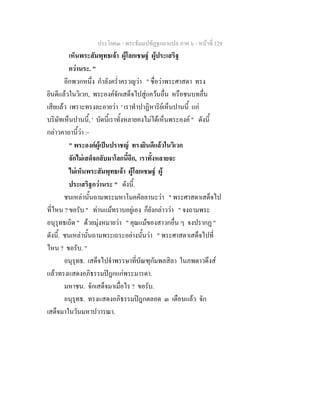 ประโยค๓ - พระธัมมปทัฏฐกถาแปล ภาค ๖ - หนาที่ 129
เห็นพระสัมพุทธเจา ผูโลกเชษฐ ผูประเสริฐ
กวานระ. "
อีกพวกหนึ่ง กําลังคร่ําครวญวา " ชื่อวาพระศาสดา ทรง
ยินดีแลวในวิเวก, พระองคจักเสด็จไปสูแควนอื่น หรือชนบทอื่น
เสียแลว เพราะทรงละอายวา ' เราทําปาฏิหาริยเห็นปานนี้ แก
บริษัทเห็นปานนี้, ' บัดนี้เราทั้งหลายคงไมไดเห็นพระองค " ดังนี้
กลาวคาถานี้วา :-
" พระองคผูเปนปราชญ ทรงยินดีแลวในวิเวก
จักไมเสด็จกลับมาโลกนี้อีก, เราทั้งหลายจะ
ไมเห็นพระสัมพุทธเจา ผูโลกเชษฐ ผู
ประเสริฐกวานระ " ดังนี้.
ชนเหลานั้นถามพระมหาโมคคัลลานะวา " พระศาสดาเสด็จไป
ที่ไหน ? ขอรับ " ทานแมทราบอยูเอง ก็ยังกลาววา " จงถามพระ
อนุรุทธเถิด " ดวยมุงหมายวา " คุณแมของสาวกอื่น ๆ จงปรากฏ "
ดังนี้. ชนเหลานั้นถามพระเถระอยางนั้นวา " พระศาสดาเสด็จไปที่
ไหน ? ขอรับ. "
อนุรุทธ. เสด็จไปจําพรรษาที่บัณฑุกัมพลสิลา ในภพดาวดึงส
แลวทรงแสดงอภิธรรมปฎกแกพระมารดา.
มหาชน. จักเสด็จมาเมื่อไร ? ขอรับ.
อนุรุทธ. ทรงแสดงอภิธรรมปฎกตลอด ๓ เดือนแลว จัก
เสด็จมาในวันมหาปวารณา.
 