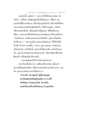 ประโยค๓ - พระธัมมปทัฏฐกถาแปล ภาค ๖ - หนาที่ 130
ชนเหลานั้น พูดกันวา " พวกเราไมไดเห็นพระศาสดา จัก
ไมไป " ดังนี้แลว ทําที่พักอยูแลวในที่นั้นนั่นเอง. ไดยินวา ชน
เหลานั้นไดมีอากาศนั่นเอง เปนเครื่องมุงเครื่องบัง, ชื่อวาเหลื่อที่ไหล
ออกจากตัวของบริษัทใหญถึงเพียงนั้น มิไดปรากฏแลว. แผนดิน
ไดแหวกชองใหแลว. พื้นแผนดินในที่ทุกแหง ไดเปนที่สะอาด
ทีเดียว. พระศาสดาไดตรัสสั่งพระมหาโมคคัลลานะไวกอนทีเดียววา
" โมคคัลลานะ เธอพึงแสดงธรรมแกบริษัทนั่น, จุลอนาถบิณฑิกะ
จักใหอาหาร. " เพราะเหตุนั้น จุลอนาถบิณฑิกะแล ไดใหแลวซึ่ง
ขาวตม ขาวสวย ของเคี้ยว ( หมาก ) พลู ของหอม ระเบียบและ
เครื่องประดับ แกบริษัทนั้น ทุกเวลาทั้งเชาและเย็น ตลอดไตรมาส
นั้น. พระมหาโมคคัลลานะแสดงธรรมแลว วิสัชนาปญหาที่เหลาชน
ผูมาแลว ๆ เพื่อดูปาฏิหาริยถามแลว.
[ พระสัมพุทธเจาไพโรจนลวงเหลาเทวดา ]
เทวดาในหมื่นจักรวาล แวดลอมแมพระศาสดา ผูทรงจํา
พรรษาที่บัณฑุกัมพลสิลา เพื่อทรงแสดงอภิธรรมแกพระมารดา. เหตุ
นั้น พระธรรมสังคาหกาจารยจึงกลาววา :-
" ในกาลใด พระพุทธเจา ผูเปนยอดบุรุษ
ประทับอยูเหนือบัณฑุกัมพลสิลา ณ ควงไม
ปาริฉัตตกะ ในภพดาวดึงส, ในกาลนั้น
เทพดาทั้งหลายในหมื่นโลกธาตุ ประชุมพรอม
 
