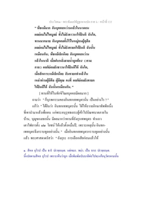 ประโยค๓ - พระธัมมปทัฏฐกถาแปล ภาค ๖ - หนาที่ 133
" พืชแมมาก อันบุคคลหวานแลวในนาดอน
ผลยอมไมไพบูลย ทั้งไมยังชาวนาใหยินดี ฉันใด,
ทานมากมาย อันบุคคลตั้งไวในหมูชนผูทุศีล
ผลยอมไมไพบูลย ทั้งไมยังทายกใหยินดี ฉันนั้น
เหมือนกัน; พืชแมเล็กนอย อันบุคคลหวาน
แลวในนาดี เมื่อฝนหลั่งสายน้ําถูกตอง๑
( ตาม
กาล ) ผลก็ยอมยังชาวนาใหยินดีได ฉันใด,
เมื่อสักการะแมเล็กนอย อันทายกทําแลวใน
เหลาทานผูมีศีล ผูมีคุณ คงที่ ผลก็ยอมยังทายก
ใหยินดีได ฉันนั้นเหมือนกัน. "
[ ทานที่ใหในทักขิไณยบุคคลมีผลมาก ]
ถามวา " ก็บุรพกรรมของอินทกเทพบุตรนั่น เปนอยางไร ? "
แกวา " ไดยินวา อินทกเทพบุตรนั้น ไดใหถวายภิกษาทัพพีหนึ่ง
ที่เขานํามาแลวเพื่อตน แกพระอนุรุทธเถระผูเขาไปบิณฑบาตภายใน
บาน, บุญของเธอนั้น มีผลมากวาทานที่อังกุรเทพบุตร ทําแถว
เตาไฟยาวตั้ง ๑๒ โยชน ใหแลวตั้งหมื่นป, เพราะเหตุนั้น อินทก-
เพทบุตรจึงกราบทูลอยางนั้น. " เมื่ออินทกเทพบุตรกราบทูลอยางนั้น
แลว พระศาสดาตรัสวา " อังกุระ การเลือกเสียกอนแลวให
๑. สีหล ยุโรป เปน ธาร ปเวจฺฉนฺเต. แตเขมร. พมา. เปน ธาเร ปเวจฺฉนฺเต.
นี้แปลตามสีหล ยุโรป เพราะเห็นวาถูก เมื่อพิมพฉบับบาลีตอไปจะแกอนุวัตรตามนั้น
 