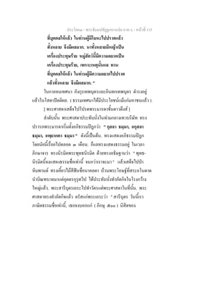 ประโยค๓ - พระธัมมปทัฏฐกถาแปล ภาค ๖ - หนาที่ 135
ที่บุคคลใหแลว ในทานผูมีโมหะไปปราศแลว
ทั้งหลาย จึงมีผลมาก. นาทั้งหลายมีหญาเปน
เครื่องประทุษราย หมูสัตวนี้มีความอยากเปน
เครื่องประทุษราย, เพราะเหตุนั้นแล ทาน
ที่บุคคลใหแลว ในทานผูมีความอยากไปปราศ
แลวทั้งหลาย จึงมีผลมาก. "
ในกาลจบเทศนา อังกุรเทพบุตรและอินทกเทพบุตร ดํารงอยู
แลวในโสดาปตติผล. ( ธรรมเทศนาไดมีประโยชนแมแกมหาชนแลว ).
[ พระศาสดาเสด็จไปโปรดพระมารดาชั้นดาวดึงส ]
ลําดับนั้น พระศาสดาประทับนั่งในทามกลางเทวบริษัท ทรง
ปรารภพระมารดาเริ่มตั้งอภิธรรมปฎกวา " กุสลา ธมฺมา, อกุสลา
ธมฺมา, อพฺยากตา ธมฺมา " ดังนี้เปนตน. ทรงแสดงอภิธรรมปฎก
โดยนัยนี้เรื่อยไปตลอด ๓ เดือน. ก็แลทรงแสดงธรรมอยู ในเวลา
ภิกษาจาร ทรงนิรมิตพระพุทธนิรมิต ดวยทรงอธิษฐานวา " พุทธ-
นิรมิตนี้จงแสดงธรรมชื่อเทานี้ จนกวาเราจะมา " แลวเสด็จไปปา
หิมพานต ทรงเคี้ยวไมสีฟนชื่อนาคลดา บวนพระโอษฐที่สระอโนดาด
นําบิณฑบาตมาแตอุตตรกุรุทวีป ไดประทับนั่งทําภัตกิจในโรงกวาง
ใหญแลว. พระสารีบุตรเถระไปทําวัตรแดพระศาสดาในที่นั้น. พระ
ศาสดาทรงทําภัตกิจแลว ตรัสแกพระเถระวา " สารีบุตร วันนี้เรา
ภาษิตธรรมชื่อเทานี้, เธอจงบอกแก ( ภิกษุ ๕๐๐ ) นิสิตของ
 