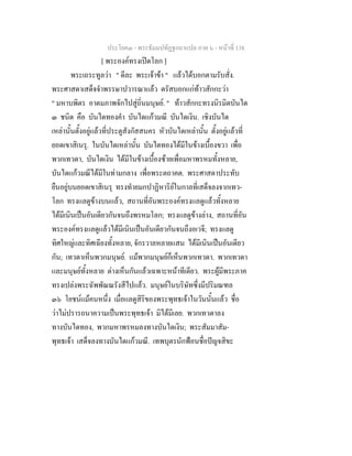 ประโยค๓ - พระธัมมปทัฏฐกถาแปล ภาค ๖ - หนาที่ 138
[ พระองคทรงเปดโลก ]
พระเถระทูลวา " ดีละ พระเจาขา " แลวไดบอกตามรับสั่ง.
พระศาสดาเสด็จจําพรรษาปวารณาแลว ตรัสบอกแกทาวสักกะวา
" มหาบพิตร อาตมภาพจักไปสูถิ่นมนุษย. " ทาวสักกะทรงนิรมิตบันได
๓ ชนิด คือ บันไดทองคํา บันไดแกวมณี บันไดเงิน. เชิงบันได
เหลานั้นตั้งอยูแลวที่ประตูสังกัสสนคร หัวบันไดเหลานั้น ตั้งอยูแลวที่
ยอดเขาสิเนรุ. ในบันไดเหลานั้น บันไดทองไดมีในขางเบื้องขวา เพื่อ
พวกเทวดา, บันไดเงิน ไดมีในขางเบื้องซายเพื่อมหาพรหมทั้งหลาย,
บันไดแกวมณีไดมีในทามกลาง เพื่อพระตถาคต. พระศาสดาประทับ
ยืนอยูบนยอดเขาสิเนรุ ทรงทํายมกปาฏิหาริยในกาลที่เสด็จลงจากเทว-
โลก ทรงแลดูขางบนแลว, สถานที่อันพระองคทรงแลดูแลวทั้งหลาย
ไดมีเนินเปนอันเดียวกันจนถึงพรหมโลก; ทรงแลดูขางลาง, สถานที่อัน
พระองคทรงแลดูแลวไดมีเนินเปนอันเดียวกันจนถึงอเวจี; ทรงแลดู
ทิศใหญและทิศเฉียงทั้งหลาย, จักรวาลหลายแสน ไดมีเนินเปนอันเดียว
กัน; เทวดาเห็นพวกมนุษย. แมพวกมนุษยก็เห็นพวกเทวดา. พวกเทวดา
และมนุษยทั้งหลาย ตางเห็นกันแลวเฉพาะหนาทีเดียว. พระผูมีพระภาค
ทรงเปลงพระฉัพพัณณรังสีไปแลว. มนุษยในบริษัทซึ่งมีปริมณฑล
๓๖ โยชนแมคนหนึ่ง เมื่อแลดูสิริของพระพุทธเจาในวันนั้นแลว ชื่อ
วาไมปรารถนาความเปนพระพุทธเจา มิไดมีเลย. พวกเทวดาลง
ทางบันไดทอง, พวกมหาพรหมลงทางบันไดเงิน; พระสัมมาสัม-
พุทธเจา เสด็จลงทางบันไดแกวมณี. เทพบุตรนักฟอนชื่อปญจสิขะ
 