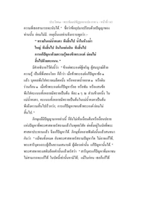 ประโยค๓ - พระธัมมปทัฏฐกถาแปล ภาค ๖ - หนาที่ 143
ความที่เธอสามารถจะนับได. " ชื่อวาขออุปมาเปรียบดวยปญญาของ
ทานนั้น ยอมไมมี. เหตุนั้นแลทานจึงกราบทูลวา :-
" ทรายในแมน้ําคงคา พึงสิ้นไป น้ําในหวงน้ํา
ใหญ พึงสิ้นไป ดินในแผนดิน พึงสิ้นไป
การแกปญหาดวยความรูของขาพระองค ยอมไม
สิ้นไปดวยคะแนน. "
มีคําอธิบายไวดังนี้วา " ขาแตพระองคผูเจริญ ผูสมบูรณดวย
ความรู เปนที่พึ่งของโลก ก็ถาวา เมื่อขาพระองคแกปญหาขอ ๑
แลว บุคคลพึงใสทรายเมล็ดหนึ่ง หรือหยาดน้ําหยาด ๑ หรือดิน
รวนกอน ๑ เมื่อขาพระองคแกปญหารอย หรือพัน หรือแสนขอ
พึงใสคะแนนทั้งหลายมีทรายเปนตน ทีละ ๑ ๆ ณ สวนขางหนึ่ง ใน
แมน้ําคงคา, คะแนนทั้งหลายมีทรายเปนตนในแมน้ําคงคาเปนตน
พึงถึงความสิ้นไปเร็วกวา; การแกปญหาของขาพระองค ยอมไม
สิ้นไป. "
ภิกษุแมมีปญญามากอยางนี้ ก็ยังไมเห็นเงื่อนตนหรือเงื่อนปลาย
แหงปญหาที่พระศาสดาตรัสถามแลวในพุทธวิสัย ตอตั้งอยูในนัยที่พระ
ศาสดาประทานแลว จึงแกปญหาได. ภิกษุทั้งหลายฟงดังนั้นแลวสนทนา
กันวา " แมชนทั้งหมด อันพระศาสดาตรัสถามปญหาใด ไมอาจแกได,
พระสารีบุตรเถระผูเปนธรรมเสนาบดี ผูเดียวเทานั้น แกปญหานั้นได. "
พระศาสดาทรงสดับถอยคํานั้นแลวตรัสวา " สารีบุตรแกปญหาที่มหาชน
ไมสามารถจะแกได ในบัดนี้เทานั้นหามิได; แมในกอน เธอก็แกได
 