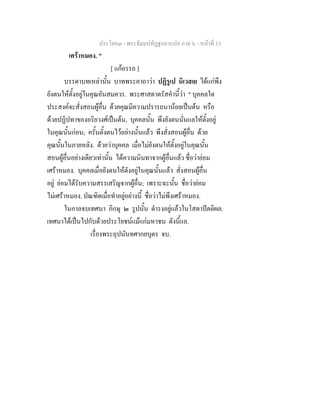 ประโยค๓ - พระธัมมปทัฏฐกถาแปล ภาค ๖ - หนาที่ 13
เศราหมอง. "
[ แกอรรถ ]
บรรดาบทเหลานั้น บาทพระคาถาวา ปฏิรูเป นิเวสเย ไดแกพึง
ยังตนใหตั้งอยูในคุณอันสมควร. พระศาสดาตรัสคํานี้วา " บุคคลใด
ประสงคจะสั่งสอนผูอื่น ดวยคุณมีความปรารถนานอยเปนตน หรือ
ดวยปฏิปทาของอริยวงศเปนตน, บุคคลนั้น พึงยังตนนั่นแลใหตั้งอยู
ในคุณนั้นกอน; ครั้นตั้งตนไวอยางนั้นแลว พึงสั่งสอนผูอื่น ดวย
คุณนั้นในภายหลัง. ดวยวาบุคคล เมื่อไมยังตนใหตั้งอยูในคุณนั้น
สอนผูอื่นอยางเดียวเทานั้น ไดความนินทาจากผูอื่นแลว ชื่อวายอม
เศราหมอง. บุคคลเมื่อยังตนใหตังอยูในคุณนั้นแลว สั่งสอนผูอื่น
อยู ยอมไดรับความสรรเสริญจากผูอื่น; เพราะฉะนั้น ชื่อวายอม
ไมเศราหมอง. บัณฑิตเมื่อทําอยูอยางนี้ ชื่อวาไมพึงเศราหมอง.
ในกาลจบเทศนา ภิกษุ ๒ รูปนั้น ดํารงอยูแลวในโสดาปตติผล.
เทศนาไดเปนไปกับดวยประโยชนแมแกมหาชน ดังนี้แล.
เรื่องพระอุปนันทศากยบุตร จบ.
 