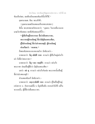 ประโยค๓ - พระธัมมปทัฏฐกถาแปล ภาค ๖ - หนาที่ 148
ขับแกแกเธอ, เธอตองเรียนเพลงขับแกนั้นใหได. "
อุตตรมาณพ. ดีละ พระเจาขา.
[ อุตตรมาณพเรียนเพลงแกจากพระศาสดา ]
ทีนั้น พระศาสดาตรัสกะเขาวา " อุตตระ ในกาลที่นางนาค-
มาณวิกาขับเพลง เธอพึงขับเพลงแกนี้วา :-
" ผูเปนใหญในทวารหก ชื่อวาเปนพระราชา,
พระราชาผูกําหนัดอยู ชื่อวามีธุลีบนพระเศียร,
ผูไมกําหนัดอยู ชื่อวาปราศจากธุลี, ผูกําหนัดอยู
ทานเรียกวา ' คนพาล. "
ก็เพลงขับของนางนาคมาณวิกา มีอธิบายวา :-
บาทคาถาวา กึสุ อธิปตี ราชา ความวา ผูเปนใหญอยางไร
เลา จึงชื่อวาพระราชา ?
บาทคาถาวา กึสุ ราชา รชสฺสิโร ความวา อยางไร
พระราชา ยอมเปนผูชื่อวา มีธุลีบนพระเศียร ?
บทวา กถ สุ ความวา อยางไรกันเอย พระราชานั้นเปนผู
ชื่อวาปราศจากธุลี ?
สวนเพลงขับแก มีอธิบายวา :-
บาทคาถาวา ฉทฺวาราธิปตี ราชา ความวา ผูใดเปนผูใหญ
แหงทวาร ๖ อันอารมณทั้ง ๖ มีรูปเปนตน ครอบงําไมได แมใน
ทวารหนึ่ง, ผูนี้ชื่อวาเปนพระราชา.
 