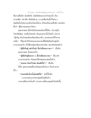 ประโยค๓ - พระธัมมปทัฏฐกถาแปล ภาค ๖ - หนาที่ 150
คือกามเปนตน ยอมพัดไป, บัณฑิตยอมบรรเทาโอฆะนั้น ดวย
ความเพียร กลาวคือ สัมมัปปธาน ( ความเพียรอันตั้งไวชอบ ),
บัณฑิตนั้นไมประกอบดวยโยคะทั้งปวง มีโยคะคือกามเปนตน ทานเรียก
ชื่อวา ' ผูมีความเกษมจากโยคะ. '
อุตตรมาณพ เมื่อกําลังเรียนเพลงขับแกนี้เทียว ดํารงอยูใน
โสดาปตติผล. เขาเปนโสดาบัน เรียนเอาคาถานั้นไปแลว กลาววา
" ผูเจริญ ฉันนําเพลงขับแกเพลงขับมาแลว, พวกทานจงใหโอกาส
แกฉัน " ไดคุกเขาไปในทามกลางมหาชนที่ยืนยัดเยียดกันอยูแลว.
นางนาคมาณวิกา ยืนฟอนอยูบนพังพานของบิดา พลางขับเพลงขับวา
" ผูเปนใหญ อยางไรเลา ชื่อวาเปนพระราชา ? " เปนตน.
อุตตรมาณพ ขับเพลงแกวา
" ผูเปนใหญในทวาร ๖ ชื่อวาเปนพระราชา " เปนอาทิ.
นางนาคมาณวิกา ขับเพลงโตแกอุตตรมาณพนั้นอีวา.
" คนพาล อันอะไรเอย ยอมพัดไป ? " เปนตน.
ทีนั้น อุตตรมาณพเมื่อจะขับเพลงแกแกนาง จึงกลาวคาถา
นี้วา :-
" คนพาลอันหวงน้ํายอมพัดไป " ดังนี้เปนตน.
[ นาคราชทราบวาพระพุทธเจาอุบัติแลว ]
นาคราชฟงคาถานั้นแลว ทราบความที่พระพุทธเจาบังเกิดขึ้น
 