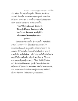 ประโยค๓ - พระธัมมปทัฏฐกถาแปล ภาค ๖ - หนาที่ 152
" มหาบพิตร ชื่อวาความเปนมนุษย หาไดยากนัก, การฟงพระ
สัทธรรม ก็อยางนั้น, กาลอุบัติขึ้นแหงพระพุทธเจา ก็หาไดยาก
เหมือนกัน; เพราะวาทั้ง ๓ อยางนี้ บุคคลยอมไดโดยลําบากยาก
เย็น " เมื่อจะทรงแสดงธรรม ตรัสพระคาถานี้วา :-
" ความไดอัตภาพเปนมนุษย เปนการยาก,
ชีวิตของสัตวทั้งหลาย เปนอยูยาก, การฟง
พระสัทธรรม เปนของยาก, การที่อุบัติขึ้น
แหงพระพุทธเจาทั้งหลายเปนการยาก. "
[ แกอรรถ ]
เนื้อความแหงพระคาถานั้น พึงทราบดังนี้วา " ก็ขึ้นชื่อวา
ความไดอัตภาพเปนมนุษย ชื่อวาเปนการยาก คือหาไดยาก
เพราะความเปนมนุษย บุคคลตองไดดวยความพยายามมาก ดวย
กุศลมาก, ถึงชีวิตของสัตวทั้งหลาย ก็ชื่อวาเปนอยูยาก เพราะทํา
กรรมมีกสิกรรมเปนตนเนือง ๆ แลวสืบตอความเปนไปแหงชีวิตบาง
เพราะชีวิตเปนของนอยบาง, แมการฟงพระสัทธรรม ก็เปนการ
ยาก เพราะคาที่บุคคลผูแสดงธรรมหาไดยาก ในกัปแมมิใชนอย,
อนึ่ง ถึงกาลที่อุบัติขึ้นแหงพระพุทธเจาทั้งหลาย ก็เปนการยาก
เหมือนกัน คือไดยากยิ่งนัก เพราะอภินิหารสําเร็จดวยความพยายาม
มาก และเพราะกาลที่อุบัติขึ้นแหงทานผูมีอภินิหารอันสําเร็จแลว
เปนการไดโดยยาก ดวยพันแหงโกฏิกัป แมมิใชนอย.
 