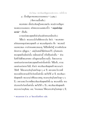 ประโยค๓ - พระธัมมปทัฏฐกถาแปล ภาค ๖ - หนาที่ 154
๔. เรื่องปญหาของพระอานนทเถระ * [ ๑๕๑ ]
[ ขอความเบื้องตน ]
พระศาสดา เมื่อประทับอยูในพระเชตวัน ทรงปรารภปญหา
ของพระอานนทเถระ ตรัสพระธรรมเทศนานี้วา " สพฺพปาปสฺส
อกรณ " เปนตน.
[ กาลแหงพระพุทธเจาตางกันแตคําสอนเหมือนกัน ]
ไดยินวา พระเถระนั่งในที่พักกลางวัน คิดวา " พระศาสดา
ตรัสบอกเหตุแหงพระพุทธเจา ๗ พระองคทุกอยาง คือ ' พระชนนี
และพระชนก การกําหนดพระชนมายุ ไมเปนที่ตรัสรู สาวกสันนิบาต
อัครสาวก อุปฏฐาก, " แตอุโบสถมิไดตรัสบอกไว; อุโบสถแหง
พระพุทธเจาแมเหลานั้น เหมือนอยางนี้ หรือเปนอยางอื่น. " ทาน
จึงเขาไปเฝาพระศาสดา แลวทูลถามเนื้อความนั้น. ก็เพราะความ
แตกตางแหงกาลแหงพระพุทธเจาเหลานั้นเทานั้น ไดมีแลว, ความ
แตกตางแหงคาถาไมมี; ดวยวา พระสัมมาสัมพุทธเจา พระนามวา
วิปสสี ไดทรงกระทําอุโบสถในทุก ๆ ๗ ป, เพราะพระโอวาทที่
พระองคประทานแลวในวันหนึ่งเทานั้น พอไปได ๗ ป, พระสัมมา-
สัมพุทธเจา พระนามวาสิขีและเวสสภู ทรงกระทําอุโบสถในทุก ๆ ๖
ป, ( เพราะพระโอวาทที่พระสัมมาสัมพุทธเจาทั้ง ๒ พระองคนั้น ทรง
ประทานในวันหนึ่งเทานั้น พอไปได ๖ ป ); พระสัมมาสัมพุทธเจา
พระนามวากกุสันธะ และ โกนาคมนะ ไดทรงกระทําอุโบสถทุก ๆ ป,
* พระมหาฉาย ป. ธ. ๗ วัดบวรนิเวศวิหาร แปล.
 