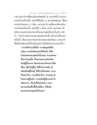 ประโยค๓ - พระธัมมปทัฏฐกถาแปล ภาค ๖ - หนาที่ 155
( เพราะพระโอวาทที่พระสัมมาสัมพุทธเจา ๒ พระองคนั้น ทรงประ-
ทานในวันหนึ่งเทานั้น พอไปไดปหนึ่ง ๆ ); พระกัสสปทสพล ไดทรง
กระทําอุโบสถทุก ๆ ๖ เดือน, เพราะพระโอวาทที่พระองคทรงประ-
ทานในวันหนึ่งเทานั้น พอไปได ๖ เดือน; ฉะนั้น พระศาสดา จึง
ตรัสความแตกตางกันแหงกาลนี้ของพระพุทธเจาเหลานั้นแลว ตรัส
วา " สวนโอวาทคาถาของพระพุทธเจาเหลานั้น เปนอยางนี้นี่แหละ "
ดังนี้แลว เมื่อจะทรงกระทําอุโบสถแหงพระพุทธเจาทุก ๆ พระองค
ซึ่งเปนอันเดียวกันทั้งนั้นใหแจมแจง จึงไดตรัสพระคาถาเหลานี้วา :-
" ความไมทําบาปทั้งสิ้น ความยังกุศลใหถึง
พรอม ความทําจิตของตนใหผองใส นี่เปน
คําสอนของพระพุทธเจาทั้งหลาย. ความอดทน
คือความอดกลั้น เปนธรรมเผาบาปอยางยิ่ง,
ทานผูรูทั้งหลาย ยอมกลาวพระนิพพานวาเปน
เยี่ยม, ผูทํารายผูอื่น ไมชื่อวาบรรพชิต, ผู
เบียดเบียนผูอื่นอยู ไมชื่อวาเปนสมณะ. ความ
ไมกลาวราย ๑ ความไมทําราย ๑ ความสํารวม
ในพระปาฏิโมกข ๑ ความเปนผูรูประมาณ ใน
ภัตตาหาร ๑ ที่นอนที่นั่งอันสงัด ๑ ความ
ประกอบโดยเอื้อเฟอในอธิจิต ๑ นี่เปนคํา
สอนของพระพุทธเจาทั้งหลาย. "
 