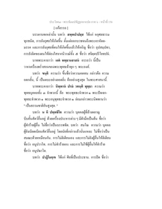ประโยค๓ - พระธัมมปทัฏฐกถาแปล ภาค ๖ - หนาที่ 156
[ แกอรรถ ]
บรรดาบทเหลานั้น บทวา สพฺพปาปสฺส ไดแก อกุศลธรรม
ทุกชนิด, การยังกุศลใหเกิดขึ้น ตั้งแตออกบวชจนถึงพระอรหัตต-
มรรค และการยังกุศลที่ตนใหเกิดขึ้นแลวใหเจริญ ชื่อวา อุปสมฺปทา,
การยังจิตของตนใหผองใสจากนิวรณทั้ง ๕ ชื่อวา สจิตฺตปริโยทปน.
บาทพระคาถาวา เอต พทฺธานสาสน อรรถวา นี้เปน
วาจาเครื่องพร่ําสอนของพระพุทธเจาทุก ๆ พระองค.
บทวา ขนฺติ ความวา ขึ้นชื่อวาความอดทน กลาวคือ ความ
อดกลั้น, นี้ เปนตบะอยางยอดยิ่ง คืออยางสูงสุด ในพระศาสนานี้.
บาทพระคาถาวา นิพฺพาน ปรม วทนฺติ พุทฺธา ความวา
พุทธบุคคลทั้ง ๓ จําพวกนี้ คือ พระพุทธะจําพวก ๑ พระปจเจก-
พุทธะจําพวก ๑ พระอนุพุทธะจําพวก ๑ ยอมกลาวพระนิพพานวา
" เปนธรรมชาติอันสูงสุด. "
บทวา น หิ ปพฺพชิโต ความวา บุคคลผูที่ลางผลาญ
บีบคั้นสัตวอื่นอยู ดวยเครื่องประหารตาง ๆ มีฝามือเปนตน ชื่อวา
ผูทํารายผูอื่น ไมชื่อวาเปนบรรพชิต. บทวา สมโณ ความวา บุคคล
ผูยังเบียดเบียนสัตวอื่นอยู โดยนัยที่กลาวแลวนั่นแหละ ไมชื่อวาเปน
สมณะดวยเหมือนกัน. การไมติเตียนเอง และการไมยังผูอื่นใหติเตียน
ชื่อวา อนูปวาโท. การไมทํารายเอง และการไมใชผูอื่นใหทําราย
ชื่อวา อนูปฆาโต.
บทวา ปาฏิโมกฺเข ไดแก ศีลที่เปนประธาน. การปด ชื่อวา
 
