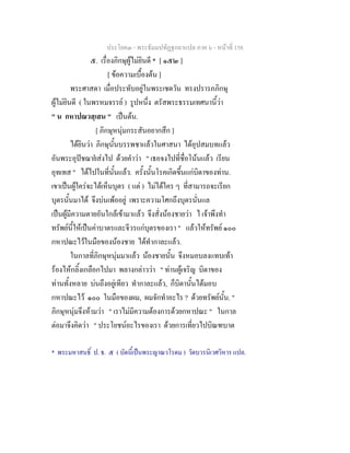 ประโยค๓ - พระธัมมปทัฏฐกถาแปล ภาค ๖ - หนาที่ 158
๕. เรื่องภิกษุผูไมยินดี * [ ๑๕๒ ]
[ ขอความเบื้องตน ]
พระศาสดา เมื่อประทับอยูในพระเชตวัน ทรงปรารภภิกษุ
ผูไมยินดี ( ในพรหมจรรย ) รูปหนึ่ง ตรัสพระธรรมเทศนานี้วา
" น กหาปณวสฺเสน " เปนตน.
[ ภิกษุหนุมกระสันอยากสึก ]
ไดยินวา ภิกษุนั้นบรรพชาแลวในศาสนา ไดอุปสมบทแลว
อันพระอุปชฌายสงไป ดวยคําวา " เธอจงไปที่ชื่อโนนแลว เรียน
อุทเทส " ไดไปในที่นั้นแลว. ครั้งนั้นโรคเกิดขึ้นแกบิดาของทาน.
เขาเปนผูใครจะไดเห็นบุตร ( แต ) ไมไดใคร ๆ ที่สามารถจะเรียก
บุตรนั้นมาได จึงบนเพออยู เพราะความโศกถึงบุตรนั่นแล
เปนผูมีความตายอันใกลเขามาแลว จึงสั่งนองชายวา ไ เจาพึงทํา
ทรัพยนี้ใหเปนคาบาตรและจีวรแกบุตรของเรา " แลวใหทรัพย ๑๐๐
กหาปณะไวในมือของนองชาย ไดทํากาละแลว.
ในกาลที่ภิกษุหนุมมาแลว นองชายนั้น จึงหมอบลงแทบเทา
รองไหกลิ้งเกลือกไปมา พลางกลาววา " ทานผูเจริญ บิดาของ
ทานทั้งหลาย บนถึงอยูเทียว ทํากาละแลว, ก็บิดานั้นไดมอบ
กหาปณะไว ๑๐๐ ในมือของผม, ผมจักทําอะไร ? ดวยทรัพยนั้น. "
ภิกษุหนุมจึงหามวา " เราไมมีความตองการดวยกหาปณะ " ในกาล
ตอมาจึงคิดวา " ประโยชนอะไรของเรา ดวยการเที่ยวไปบิณฑบาต
* พระมหาสนธิ์ ป. ธ. ๕ ( บัดนี้เปนพระญาณวโรดม ) วัดบวรนิเวศวิหาร แปล.
 