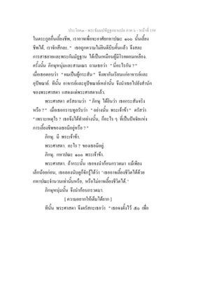 ประโยค๓ - พระธัมมปทัฏฐกถาแปล ภาค ๖ - หนาที่ 159
ในตระกูลอื่นเลี้ยงชีพ, เราอาจเพื่อจะอาศัยกหาปณะ ๑๐๐ นั้นเลี้ยง
ชีพได, เราจักสึกละ. " เธอถูกความไมยินดีบีบคั้นแลว จึงสละ
การสาธยายและพระกัมมัฏฐาน ไดเปนเหมือนผูมีโรคผอมเหลือง.
ครั้งนั้น ภิกษุหนุมและสามเณร ถามเธอวา " นี่อะไรกัน ? "
เมื่อเธอตอบวา " ผมเปนผูกระสัน " จึงพากันเรียนแกอาจารยและ
อุปชฌาย. ทีนั้น อาจารยและอุปชฌายเหลานั้น จึงนําเธอไปยังสํานัก
ของพระศาสดา แสดงแดพระศาสดาแลว.
พระศาสดา ตรัสถามวา " ภิกษุ ไดยินวา เธอกระสันจริง
หรือ ? " เมื่อเธอกราบทูลรับวา " อยางนั้น พระเจาขา " ตรัสวา
" เพราะเหตุไร ? เธอจึงไดทําอยางนั้น, ก็อะไร ๆ ที่เปนปจจัยแหง
การเลี้ยงชีพของเธอมีอยูหรือ ? "
ภิกษุ. มี พระเจาขา.
พระศาสดา. อะไร ? ของเธอมีอยู.
ภิกษุ. กหาปณะ ๑๐๐ พระเจาขา.
พระศาสดา. ถากระนั้น เธอจงนํากอนกรวดมา แมเพียง
เล็กนอยกอน, เธอลองนับดูก็จักรูไดวา ' เธออาจเลี้ยงชีวิตไดดวย
กหาปณะจํานวนเทานั้นหรือ, หรือไมอาจเลี้ยงชีวิตได. '
ภิกษุหนุมนั้น จึงนํากอนกรวดมา.
[ ความอยากใหเต็มไดยาก ]
ทีนั้น พระศาสดา จึงตรัสกะเธอวา " เธอจงตั้งไว ๕๐ เพื่อ
 