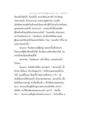 ประโยค๓ - พระธัมมปทัฏฐกถาแปล ภาค ๖ - หนาที่ 165
สัมมาสัมโพธิแลว ในสมัยนั้น ทรงอาศัยกรุงสาวัตถี ประทับอยู
ในพระเชตวัน ในเวลาจวนรุง ทรงตรวจดูสัตวโลก ทรงเห็น
อัคคิทัตพราหมณพรอมดวยเหลาอันเตวาสิก ผูเขาไปภายในขายคือพระ
ญาณของพระองคแลว ทรงทราบวา " ชนเหลานี้แมทั้งหมดเปน
ผูถึงพรอมดวยอุปนิสัยแหงพระอรหันต " ในตอนเย็น ตรัสกะพระ
มหาโมคคัลลาเถระวา " โมคคัลลาน เธอเห็นอัคคิทัตพราหมณ
ผูยังมหาชนใหแลนไปโดยทางไมใชทาน ไหม ? เธอจงไป, ใหโอวาท
แกมหาชนเหลานั้น. "
พระเถระ. ขาแตพระองคผูเจริญ ชนเหลานั้นเปนอันมาก
ขาพระองคผูเดียวพึงขมขี่ไมได, ถาแมพระองคจักเสด็จมาไซร, ชน
เหลานั้นจักเปนอันพึงขมขี่ได.
พระศาสดา. โมคคัลลานะ แมเราก็จักมา, เธอจงลวงหนา
ไปกอน.
พระเถระ. กําลังเดินไปเทียว พลางคิดวา " ชนเหลานั้น ทั้ง
มีกําลัง ทั้งมีมาก, ถาเราจักพูดอะไร ? ในที่ประชุมของชนทั้งปวง
ไซร; ชนแมทั้งหมด พึงลุกขึ้น โดยความเปนพวก ๆ กัน " ยัง
ฝนมีเม็ดหยาบใหตกลงแลว ดวยอานุภาพของตน. ชนเหลานั้น เมื่อ
ฝนมีเม็ดหยาบตกอยู, ตางก็ลุกขึ้นแลว ๆ เขาไปยังบรรณศาลาของ
ตน ๆ. พระเถระยืนอยูที่ประตูบรรณศาลาของอัคคิทัต กลาววา
อัคคิทัต. เขาไดยินเสียงของพระเถระแลว กลาววา " นั่นเปน
ใคร ? " เพราะความเปนผูกระดางเพราะมานะวา " ในโลกนี้ใคร ๆ
 