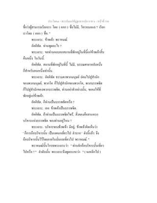 ประโยค๓ - พระธัมมปทัฏฐกถาแปล ภาค ๖ - หนาที่ 166
ชื่อวาผูสามารถเรียกเรา โดย ( ออก ) ชื่อไมมี, ใครหนอแล ? เรียก
เราโดย ( ออก ) ชื่อ. "
พระเถระ. ขาพเจา พราหมณ.
อัคคิทัต. ทานพูดอะไร ?
พระเถระ. ขอทานจงบอกสถานที่พักอยูในที่นี้แกขาพเจาสิ้น
คืนหนึ่ง ในวันนี้.
อัคคิทัต. สถานที่พักอยูในที่นี้ ไมมี, บรรณศาลาหลังหนึ่ง
ก็สําหรับคนหนึ่งเทานั้น.
พระเถระ. อัคคิทัต ธรรมดาพวกมนุษย ยอมไปสูสํานัก
ของพวกมนุษย, พวกโค ก็ไปสูสํานักของพวกโค, พวกบรรพชิต
ก็ไปสูสํานักของพวกบรรพชิต, ทานอยาทําอยางนั้น, ขอจงใหที่
พักอยูแกขาพเจา.
อัคคิทัต. ก็ทานเปนบรรพชิตหรือ ?
พระเถระ. เออ ขาพเจาเปนบรรพชิต.
อัคคิทัต. ถาทานเปนบรรพชิตไซร, สิ่งของคือสาแหรก
บริขารแหงบรรพชิต ของทานอยูไหน ?
พระเถระ. บริขารของขาพเจา มีอยู, ขาพเจาคิดเห็นวา
' ก็การถือบริขารนั้น เปนแผนกเที่ยวไป ลําบาก ' ดังนี้แลว จึง
ถือบริขารนั้นไวโดยภายในนั่นแลเที่ยวไป พราหมณ. "
พราหมณนั้นโกรธพระเถระวา " ทานจักถือบริขารนั้นเที่ยว
ไปหรือ ? " ลําดับนั้น พระเถระจึงพูดกะเขาวา " ( จงหลีกไป )
 