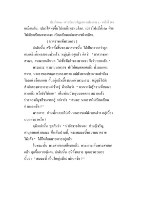 ประโยค๓ - พระธัมมปทัฏฐกถาแปล ภาค ๖ - หนาที่ 168
เหมือนกัน. เปลวไฟพุงขึ้นไปจนถึงพรหมโลก. เปลวไฟแมทั้ง ๒ ฝาย
ไมเบียดเบียนพระเถระ เบียดเบียนแตนาคราชฝายเดียว.
[ นาคราชแพพระเถระ ]
ลําดับนั้น สรีระทั้งสิ้นของนาคราชนั้น ไดเปนราวกะวาถูก
คบเพลิงทั้งหลายลนทั่วแลว. หมูฤษีแลดูแลว คิดวา " นาคราชเผา
สรณะ, สมณะคนดีหนอ ไมเชื่อฟงคําของพวกเรา จึงฉิบหายแลว. "
พระเถระ ทรมานนาคราช ทําใหหมดพยศแลว นั่งบนกอง
ทราย. นาคราชเอาขนดรวบกองทราย แผพังพานประมาณเทาหอง
โถงแหงเรือนยอด กั้นอยูแลวเบื้องบนแหงพระเถระ. หมูฤษีไปยัง
สํานักของพระเถระแตเชาตรู ดวยคิดวา " พวกเราจักรูความที่สมณะ
ตายแลว หรือยังไมตาย " เห็นทานนั่งอยูบนยอดกองทรายแลว
ประคองอัญชลีชมเชยอยู กลาววา " สมณะ นาคราชไมเบียดเบียน
ทานแลหรือ ? "
พระเถระ. ทานทั้งหลายไมเห็นนาคราชแผพังพานดํารงอยูเบื้อง
บนแหงเราหรือ ?
ฤษีเหลานั้น พูดกันวา " นาอัศจรรยหนอ ! ทานผูเจริญ,
อานุภาพแหงสมณะ ชื่อเห็นปานนี้, พระสมณะนี้ทรมานนาคราช
ไดแลว " ไดยืนลอมพระเถระอยูแลว.
ในขณะนั้น พระศาสดาเสด็จมาแลว. พระเถระเห็นพระศาสดา
แลว ลุกขึ้นถวายบังคม. ลําดับนั้น ฤษีทั้งหลาย พูดกะพระเถระ
นั้นวา " สมณะนี้ เปนใหญแมกวาทานหรือ ? "
 