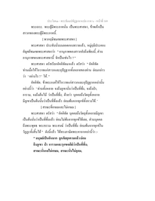 ประโยค๓ - พระธัมมปทัฏฐกถาแปล ภาค ๖ - หนาที่ 169
พระเถระ. พระผูมีพระภาคนั่น เปนพระศาสดา, ขาพเจาเปน
สาวกของพระผูมีพระภาคนี้.
[ พวกฤษีชมเชยพระศาสดา ]
พระศาสดา ประทับนั่งบนยอดกองทรายแลว, หมูฤษีประคอง
อัญชลีชมเชยพระศาสดาวา " อานุภาพของสาวกยังถึงเพียงนี้, สวน
อานุภาพของพระศาสดานี้ จักเปนเชนไร ? "
พระศาสดา ตรัสเรียกอัคคิทัตมาแลว ตรัสวา " อัคคิทัต
ทานเมื่อใหโอวาทแกสาวกและอุปฏฐากทั้งหลายของทาน ยอมกลาว
วา ' อยางไร ? ' ให. "
อัคคิทัต. ขาพระองคใหโอวาทแกสาวกและอุปฏฐากเหลานั้น
อยางนี้วา ' ทานทั้งหลาย จงถึงภูเขานั่นวาเปนที่พึ่ง, จงถึงปา,
อาราม, จงถึงตนไม วาเปนที่พึ่ง; ดวยวา บุคคลถึงวัตถุทั้งหลาย
มีภูเขาเปนตนนั้นวาเปนที่พึ่งแลว ยอมพนจากทุกขทั้งหวงได. '
[ สรณะที่เกษมและไมเกษม ]
พระศาสดา ตรัสวา " อัคคิทัต บุคคลถึงวัตถุทั้งหลายมีภูเขา
เปนตนนั่นวาเปนที่พึ่งแลว ยอมไมพนจากทุกขไดเลย, สวนบุคคล
ถึงพระพุทธ พระธรรม พระสงฆ วาเปนที่พึ่ง ยอมพนจากทุกขใน
วัฏฏะทั้งสิ้นได " ดังนี้แลว ไดทรงภาษิตพระคาถาเหลานี้วา :-
" มนุษยเปนอันมาก ถูกภัยคุกคามแลว ยอม
ถึงภูเขา ปา อารามและรุกขเจดียวาเปนที่พึ่ง;
สรณะนั่นแลไมเกษม, สรณะนั่นไมอุดม,
 