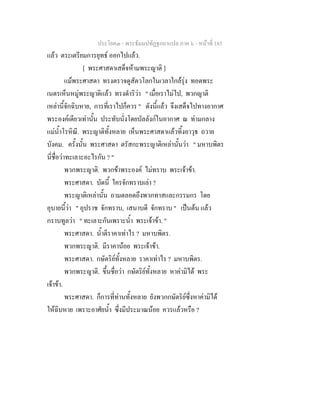 ประโยค๓ - พระธัมมปทัฏฐกถาแปล ภาค ๖ - หนาที่ 185
แลว ตระเตรียมการยุทธ ออกไปแลว.
[ พระศาสดาเสด็จหามพระญาติ ]
แมพระศาสดา ทรงตรวจดูสัตวโลกในเวลาใกลรุง ทอดพระ
เนตรเห็นหมูพระญาติแลว ทรงดําริวา " เมื่อเราไมไป, พวกญาติ
เหลานี้จักฉิบหาย, การที่เราไปก็ควร " ดังนี้แลว จึงเสด็จไปทางอากาศ
พระองคเดียวเทานั้น ประทับนั่งโดยบัลลังกในอากาศ ณ ทามกลาง
แมน้ําโรหิณี. พระญาติทั้งหลาย เห็นพระศาสดาแลวทิ้งอาวุธ ถวาย
บังคม. ครั้งนั้น พระศาสดา ตรัสกะพระญาติเหลานั้นวา " มหาบพิตร
นี่ชื่อวาทะเลาะอะไรกัน ? "
พวกพระญาติ. พวกขาพระองค ไมทราบ พระเจาขา.
พระศาสดา. บัดนี้ ใครจักทราบเลา ?
พระญาติเหลานั้น ถามตลอดถึงพวกทาสและกรรมกร โดย
อุบายนี้วา " อุปราช จักทราบ, เสนาบดี จักทราบ " เปนตน แลว
กราบทูลวา " ทะเลาะกันเพราะน้ํา พระเจาขา. "
พระศาสดา. น้ําตีราคาเทาไร ? มหาบพิตร.
พวกพระญาติ. มีราคานอย พระเจาขา.
พระศาสดา. กษัตริยทั้งหลาย ราคาเทาไร ? มหาบพิตร.
พวกพระญาติ. ขึ้นชื่อวา กษัตริยทั้งหลาย หาคามิได พระ
เจาขา.
พระศาสดา. ก็การที่ทานทั้งหลาย ยังพวกกษัตริยซึ่งหาคามิได
ใหฉิบหาย เพราะอาศัยน้ํา ซึ่งมีประมาณนอย ควรแลวหรือ ?
 