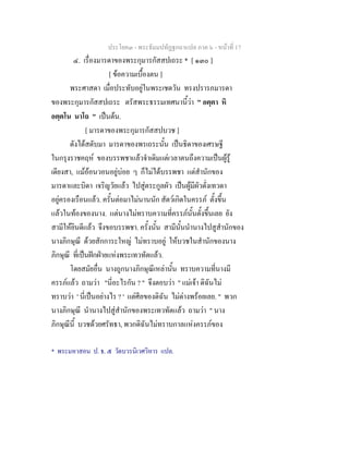 ประโยค๓ - พระธัมมปทัฏฐกถาแปล ภาค ๖ - หนาที่ 17
๔. เรื่องมารดาของพระกุมารกัสสปเถระ * [ ๑๓๐ ]
[ ขอความเบื้องตน ]
พระศาสดา เมื่อประทับอยูในพระเชตวัน ทรงปรารภมารดา
ของพระกุมารกัสสปเถระ ตรัสพระธรรมเทศนานี้วา " อตฺตา หิ
อตฺตโน นาโถ " เปนตน.
[ มารดาของพระกุมารกัสสปบวช ]
ดังไดสดับมา มารดาของพรเถระนั้น เปนธิดาของเศรษฐี
ในกรุงราชคฤห ของบรรพชาแลวจําเดิมแตเวลาตนถึงความเปนผูรู
เดียงสา, แมออนวอนอยูบอย ๆ ก็ไมไดบรรพชา แตสํานักของ
มารดาและบิดา เจริญวัยแลว ไปสูตระกูลผัว เปนผูมีผัวดั่งเทวดา
อยูครองเรือนแลว. ครั้นตอมาไมนานนัก สัตวเกิดในครรภ ตั้งขึ้น
แลวในทองของนาง. แตนางไมทราบความที่ครรภนั้นตั้งขึ้นเลย ยัง
สามีใหยินดีแลว จึงขอบรรพชา. ครั้งนั้น สามีนั้นนํานางไปสูสํานักของ
นางภิกษุณี ดวยสักการะใหญ ไมทราบอยู ใหบวชในสํานักของนาง
ภิกษุณี ที่เปนฝกฝายแหงพระเทวทัตแลว.
โดยสมัยอื่น นางถูกนางภิกษุณีเหลานั้น ทราบความที่นางมี
ครรภแลว ถามวา "นี่อะไรกัน ? " จึงตอบวา " แมเจา ดิฉันไม
ทราบวา ' นี่เปนอยางไร ? ' แตศีลของดิฉัน ไมดางพรอยเลย. " พวก
นางภิกษุณี นํานางไปสูสํานักของพระเทวทัตแลว ถามวา " นาง
ภิกษุณีนี้ บวชดวยศรัทธา, พวกดิฉันไมทราบกาลแหงครรภของ
* พระมหาสอน ป. ธ. ๕ วัดบวรนิเวศวิหาร แปล.
 