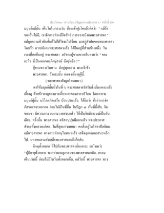 ประโยค๓ - พระธัมมปทัฏฐกถาแปล ภาค ๖ - หนาที่ 196
มนุษยแมนั้น เห็นโคในกลางวัน ตอนเขาฝูงโคแลวคิดวา " แมถา
ของอื่นไมมี, เราจักกระทําแมกิจสักวาการถวายบังคมพระศาสดา "
แมถูกความหิวบีบคั้นก็ไมใฝใจจะไปเรือน มาสฏสํานักของพระศาสดา
โดยเร็ว ถวายบังคมพระศาสดาแลว ไดยืนอยูที่สวนขางหนึ่ง. ใน
เวลาที่เขายืนอยู พระศาสดา ตรัสกะผูขวนขวายในทานวา " ของ
อะไร ที่เปนเดนของภิกษุสงฆ มีอยูหรือ ? "
ผูขวนขวายในทาน. มีอยูทุกอยาง พระเจาขา.
พระศาสดา. ถากระนั้น เธอจงเลี้ยงดูผูนี้.
[ พระศาสดายังถูกโพนทนา ]
เขาใหมนุษยนั้นนั่งในที่ ๆ พระศาสดาตรัสรับสั่งนั่นแหละแลว
เลี้ยงดู ดวยขาวยาคูของควรเคี้ยวและของควรบริโภค โดยเคารพ.
มนุษยผูนั้น บริโภคภัตเสร็จ บวนปากแลว. ไดยินวา ชื่อวาการจัด
ภัตของพระตถาคต ยอมไมมีในที่อื่น ในปฎก ๓ เวนที่นี้เสีย. จิต
ของเขา มีความกระวนกระวายสงบแลว ไดเปนจิตมีอารมณเปนอัน
เดียว. ครั้งนั้น พระศาสดา ตรัสอนุปุพพีกถาแลว ทรงประกาศ
สัจจะทั้งหลายแกเขา. ในที่สุดแหงเทศนา เขาตั้งอยูในโสดาปตติผล.
แมพระศาสดา ทรงกระทําอนุโมทนาแลว เสด็จลุกจากอาสนะหลีก
ไป. มหาชนตามสงเสด็จพระศาสดาแลวก็กลับ.
ภิกษุทั้งหลาย ที่ไปกับพระศาสดานั่นแหละ ยกโทษวา
" ผูมีอายุทั้งหลาย พวกทานจงดูกรรมของพระศาสดาเถิด, กรรม
เห็นปานนี้ ยอมไมมีในวันทั้งหลายอื่น, แตวันนี้ พระศาสดา ทรง
 