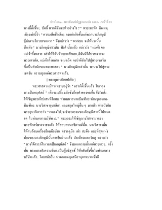 ประโยค๓ - พระธัมมปทัฏฐกถาแปล ภาค ๖ - หนาที่ 18
นางนี้ตั้งขึ้น ; บัดนี้ พวกดิฉันจะทําอยางไร ? " พระเทวทัต คิดเหตุ
เพียงเทานี้วา " ความเสียชื่อเสียง จงอยาเกิดขึ้นแกพวกนางภิกษุณี
ผูทําตามโอวาทของเรา " จึงกลาววา " พวกเธอ จงใหนางนั้น
สึกเสีย " นางภิกษุณีสาวนั้น ฟงคํานั้นแลว กลาววา " แมเจา ขอ
แมเจาทั้งหลาย อยาใหดิฉันฉิบหายเสียเลย, ดิฉันมิไดบวชเจาะจง
พระเทวทัต, แมเจาทั้งหลาย จงมาเถิด จงนําดิฉันไปสูพระเชตวัน
ซึ่งเปนสํานักของพระศาสดา. " นางภิกษุณีเหลานั้น พานางไปสูพระ
เชตวัน กราบทูลแดพระศาสดาแลว.
[ พระกุมารกัสสปเกิด ]
พระศาสดา แมทรงทราบอยูวา " ครรภตั้งขึ้นแลว ในเวลา
นางเปนคฤหัสถ " เพื่อจะเปลื้องเสียซึ่งถอยคําของชนอื่น จึงรับสั่ง
ใหเชิญพระเจาปเสนทิโกศล ทานมหาอนาถบิณฑิกะ ทานจุลอนาถ-
บิณฑิกะ นางวิสาขาอุบาสิกา และสกุลใหญอื่น ๆ มาแลว ทรงบังคับ
พระอุบาลีเถระวา " เธอจงไป, จงชําระกรรมของภิกษุณีสาวนี้ใหหมด
จด ในทามกลางบริษัท ๔. " พระเถระใหเชิญนางวิสาขามาตรง
พระพักตรพระราชาแลว ใหสอบสวนอธิการณนั้น. นางวิสาขานั้น
ใหคนลอมเครื่องลอมคือมาน ตรวจดูมือ เทา สะดือ และที่สุดแหง
ทองของนางภิกษุณีนั้นภายในมานแลว นับเดือนและวันดู ทราบวา
" นางไดครรภในเวลาเปนคฤหัสถ " จึงบอกความนั้นแกพระเถระ. ครั้ง
นั้น พระเถระยังความที่นางเปนผูบริสุทธิ์ ใหกลับตั้งขึ้นในทามกลาง
บริษัทแลว. โดยสมัยอื่น นางคลอดบุตรมีอานุภาพมาก ซึ่งมี
 
