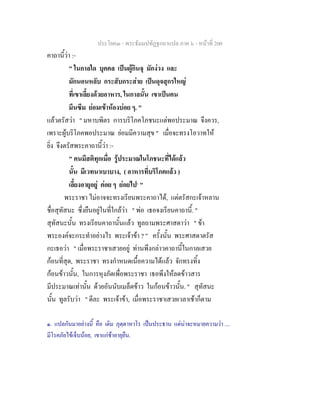 ประโยค๓ - พระธัมมปทัฏฐกถาแปล ภาค ๖ - หนาที่ 200
คาถานี้วา :-
" ในกาลใด บุคคล เปนผูกินจุ มักงวง และ
มักนอนหลับ กระสับกระสาย เปนดุจสุกรใหญ
ที่เขาเลี้ยงดวยอาหาร, ในกาลนั้น เขาเปนคน
มึนซึม ยอมเขาหองบอย ๆ. "
แลวตรัสวา " มหาบพิตร การบริโภคโภชนะแตพอประมาณ จึงควร,
เพราะผูบริโภคพอประมาณ ยอมมีความสุข " เมื่อจะทรงโอวาทให
ยิ่ง จึงตรัสพระคาถานี้วา :-
" คนมีสติทุกเมื่อ รูประมาณในโภชนะที่ไดแลว
นั้น มีเวทนาเบาบาง, ( อาหารที่บริโภคแลว )
เลี้ยงอายุอยู คอย ๆ ยอยไป๑
"
พระราชา ไมอาจจะทรงเรียนพระคาถาได, แตตรัสกะเจาหลาน
ชื่อสุทัสนะ ซึ่งยืนอยูในที่ใกลวา " พอ เธอจงเรียนคาถานี้. "
สุทัสนะนั้น ทรงเรียนคาถานั้นแลว ทูลถามพระศาสดาวา " ขา
พระองคจะกระทําอยางไร พระเจาขา ? " ครั้งนั้น พระศาสดาตรัส
กะเธอวา " เมื่อพระราชาเสวยอยู ทานพึงกลาวคาถานี้ในกาลเสวย
กอนที่สุด, พระราชา ทรงกําหนดเนื้อความไดแลว จักทรงทิ้ง
กอนขาวนั้น, ในการหุงภัตเพื่อพระราชา เธอพึงใหลดขาวสาร
มีประมาณเทานั้น ดวยอันนับเมล็ดขาว ในกอนขาวนั้น. " สุทัสนะ
นั้น ทูลรับวา " ดีละ พระเจาขา, เมื่อพระราชาเสวยเวลาเชาก็ตาม
๑. แปลกันมาอยางนี้ คือ เติม ภุตฺตาหาโร เปนประธาน แตนาจะหมายความวา ....
มีโรคภัยไขเจ็บนอย, เขาแกชาอายุยืน.
 