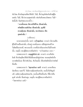ประโยค๓ - พระธัมมปทัฏฐกถาแปล ภาค ๖ - หนาที่ 202
สันโดษ ดวยวัตถุตามที่ตนไดแลว ไมมี, ชื่อวาญาติเชนกับดวยผูคุน
เคยกัน ไมมี, ชื่อวาความสุขอยางยิ่ง เชนกับดวยพระนิพพาน ไมมี "
ดังนี้แลว จึงตรัสพระคาถานี้วา :-
" ลาภทั้งหลาย มีความไมมีโรค เปนอยางยิ่ง,
ทรัพยมีความสันโดษ เปนอยางยิ่ง, ญาติมี
ความคุนเคย เปนอยางยิ่ง, พระนิพพาน เปน
สุขอยางยิ่ง. "
[ แกอรรถ ]
บรรดาบทเหลานั้น บทวา อาโรคฺยปรมา ความวา มีความเปน
ผูไมมีโรคเปนอยางยิ่ง, จริงอยู ลาภทั้งหลาย แมมีอยูแกคนมีโรค
ไมจัดเปนลาภแท, เพราะฉะนั้น ลาภทั้งปวงจึงมาแกคนไมมีโรคเทา
นั้น; เหตุนั้น พระผูมีพระภาคจึงตรัสวา " อาโรคฺยปรมา ลาภา. "
บาทพระคาถาวา สนฺตุฏิปรม ธน ความวา ภาวะคืออัน
ยินดี ดวยวัตถุที่ตนไดแลวซึ่งเปนของมีอยูแหงตน ของคฤหัสถหรือ
บรรพชิตนั่นแล ชื่อวาสันโดษ, สันโดษนั้น เปนทรัพยอันยิ่งกวาทรัพย
ที่เหลือ.
บาทพระคาถาวา วิสฺสาสปรมา าตี ความวา มารดาก็ตาม
บิดาก็ตาม จงยกไว, ไมมีความคุนเคยกับคนใด, คนนั้นไมใชญาติ
แท; แตมีความคุนเคยกับคนใด, คนนั้นแมไมเนื่องกัน ก็ชื่อวาเปน
ญาติ อยางยิ่ง คืออยางสูง; เหตุนั้น พระผูมีพระภาคจึงตรัสวา
" วิสฺสาสปรมา าตี. "
 