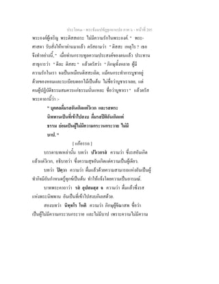 ประโยค๓ - พระธัมมปทัฏฐกถาแปล ภาค ๖ - หนาที่ 205
พระองคผูเจริญ พระติสสเถระ ไมมีความรักในพระองค. " พระ-
ศาสดา รับสั่งใหหาทานมาแลว ตรัสถามวา " ติสสะ เหตุไร ? เธอ
จึงทําอยางนี้, " เมื่อทานกราบทูลความประสงคของตนแลว ประทาน
สาธุการวา " ดีละ ติสสะ " แลวตรัสวา " ภิกษุทั้งหลาย ผูมี
ความรักในเรา จงเปนเหมือนติสสะเถิด; แมคนกระทําการบูชาอยู
ดวยของหอมและระเบียบดอกไมเปนตน ไมชื่อวาบูชาเราเลย, แต
คนผูปฏิบัติธรรมสมควรแกธรรมนั่นแหละ ชื่อวาบูชาเรา " แลวตรัส
พระคาถานี้วา :-
" บุคคลดื่มรสอันเกิดแตวิเวก และรสพระ
นิพพานเปนที่เขาไปสงบ ดื่มรสปติอันเกิดแต
ธรรม ยอมเปนผูไมมีความกระวนกระวาย ไมมี
บาป. "
[ แกอรรถ ]
บรรดาบทเหลานั้น บทวา ปวิเวกรส ความวา ซึ่งรสอันเกิด
แลวแตวิเวก, อธิบายวา ซึ่งความสุขอันเกิดแตความเปนผูเดียว.
บทวา ปตฺวา ความวา ดื่มแลวดวยความสามารถแหงอันเปนผู
ทํากิจมีอันกําหนดรูทุกขเปนตน ทําใหแจงโดยความเปนอารมณ.
บาทพระคาถาวา รส อุปสมสฺส จ ความวา ดื่มแลวซึ่งรส
แหงพระนิพพาน อันเปนที่เขาไปสงบกิเลสดวย.
สองบทวา นิทฺทโร โหติ ความวา ภิกษุผูขีณาสพ ชื่อวา
เปนผูไมมีความกระวนกระวาย และไมมีบาป เพราะความไมมีความ
 