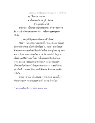 ประโยค๓ - พระธัมมปทัฏฐกถาแปล ภาค ๖ - หนาที่ 213
๑๖. ปยวรรค วรรณนา
๑. เรื่องบรรพชิต ๓ รูป * [ ๑๖๕ ]
[ ขอความเบื้องตน ]
พระศาสดา เมื่อประทับอยูในพระเชตวัน ทรงปรารภบรรพ-
ชิต ๓ รูป ตรัสพระธรรมเทศนานี้วา " อโยเค ยุฺชมตฺตาน "
เปนตน.
[ ตระกูลที่มีลูกชายคนเดียวและหนีไปบวช ]
ไดยินวา มารดาบิดาในตระกูลหนึ่ง ในกรุงสาวัตถี ไดมีบุตร
นอยคนเดียวเทานั้น เปนที่รักเปนที่ชอบใจ. วันหนึ่ง บุตรนอยนั้น
ฟงธรรมกถาของพวกภิกษุที่นิมนตมาในเรือน ทําอนุโมทนาอยู อยาก
จะบวช จึงขอบวชกะมารดาบิดา. มารดาบิดาเหลานั้นไมอนุญาต.
ครั้งนั้น เขาไดมีความคิดขึ้นวา " เมื่อมารดาบิดาไมเห็นนั่นแล
เราจัก ( ออก ) ไปขางนอกแลวบวชเสีย. " ตอมา บิดาของเขา
เมื่อจะออกไปขางนอก ไดมอบหมายกะมารดาวา " เธอพึงรักษา
บุตรนอยนี้, " มารดา เมื่อจะออกไปขางนอก ก็มอบหมายกะบิดา
( เชนกัน ).
ภายหลังวันหนึ่ง เมื่อบิดาของเขาไปขางนอก มารดาตั้งใจวา
" จักรักษาบุตร " พิงบานประตูขางหนึ่ง ( อีก ) ขางหนึ่งเอา
* พระมหาเฉลียว ป. ธ. ๖ วัดกันมาตุยาราม แปล.
 