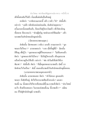 ประโยค๓ - พระธัมมปทัฏฐกถาแปล ภาค ๖ - หนาที่ 214
เทาทั้งสองยันไวแลว นั่งลงที่แผนดินปนดายอยู.
เขาคิดวา " เราจักลวงมารดานี้ แลว ( หนี ) ไป " ดังนี้แลว
กลาววา " แมจา หลีกฉันหนอยกอนเถิด, ฉันจักถายอุจจาระ "
ครั้งมารดานั้นหดเทาแลว, ก็ออกไปสูวิหารโดยเร็ว เขาไปหาภิกษุ
ทั้งหลาย ออนวอนวา " ทานผูเจริญ ขอทานบวชใหผมเถิด " แลว
บรรพชาในสํานักของภิกษุเหลานั้น.
[ บิดาออกบวชตามบุตร ]
ลําดับนั้น บิดาของเขา ( กลับ ) มาแลว ถามมารดาวา " ลูก
ของเราไปไหน ? " มารดาตอบวา " นาย เมื่อกี้อยูที่นี่ " บิดานั้น
ก็คนดู เพื่อรูวา " บุตรของเราอยูที่ไหนหนอแล ? " ไมเห็นเขาแลว
คิดวา " ลูกของเราจักไปวิหาร " จึงไปสูวิหารแลว เห็นบุตรบวช
แลวคร่ําครวญรองไหแลว กลาววา " พอ ทําไมเจาจึงทําใหเรา
พินาศ ? " ดังนี้แลว คิดวา " ก็เมื่อบุตรของเราบวชแลว บัดนี้ เรา
จักทําอะไรในเรือน " ดังนี้ ตนเองก็บวชแลวในสํานักของภิกษุทั้งหลาย.
[ มารดาออกบวชตามบุตรและสามี ]
ลําดับนั้น มารดาของเขา คิดวา " ทําไมหนอ ลูกและผัว
ของเรา จึงชักชาอยู, จักไปวิหารบวชเสียแลวกระมัง ? มองหา
ชนทั้ง ๒ นั้นพลางไปวิหารเห็นชนแมทั้ง ๒ บวชแลวคิดวา " ประโยชน
อะไร ดวยเรือนของเรา ในกาลแหงชนทั้ง ๒ นี้บวชแลว ? " แมตน
เอง ก็ไปสูสํานักภิกษุณี บวชแลว.
 