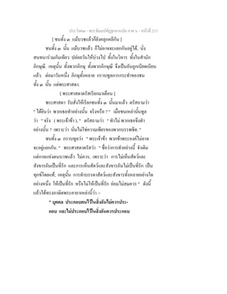 ประโยค๓ - พระธัมมปทัฏฐกถาแปล ภาค ๖ - หนาที่ 215
[ ชนทั้ง ๓ แมบวชแลวก็ยังคลุกคลีกัน ]
ชนทั้ง ๓ นั้น แมบวชแลว ก็ไมอาจจะแยกกันอยูได, นั่ง
สนทนารวมกันเทียว ปลอยวันใหบวงไป ทั้งในวิหาร ทั้งในสํานัก
ภิกษุณี. เหตุนั้น ทั้งพวกภิกษุ ทั้งพวกภิกษุณี จึงเปนอันถูกเบียดเบียน
แลว. ตอมาวันหนึ่ง ภิกษุทั้งหลาย กราบทูลการกระทําของชน
ทั้ง ๓ นั้น แดพระศาสดา.
[ พระศาสดาตรัสเรียกมาเตือน ]
พระศาสดา รับสั่งใหเรียกชนทั้ง ๓ นั้นมาแลว ตรัสถามวา
" ไดยินวา พวกเธอทําอยางนั้น จริงหรือ ? " เมื่อชนเหลานั้นทูล
วา " จริง ( พระเจาขา ), " ตรัสถามวา " ทําไม พวกเธอจึงทํา
อยางนั้น ? เพราะวา นั่นไมใชความเพียรของพวกบรรพชิต. "
ชนทั้ง ๓ กราบทูลวา " พระเจาขา พวกขาพระองคไมอาจ
จะอยูแยกกัน. " พระศาสดาตรัสวา " ชื่อวาการทําอยางนี้ จําเดิม
แตกาลแหงตนบวชแลว ไมควร, เพราะวา การไมเห็นสัตวและ
สังขารอันเปนที่รัก และการเห็นสัตวและสังขารอันไมเปนที่รัก เปน
ทุกขโดยแท; เหตุนั้น การทําบรรดาสัตวและสังขารทั้งหลายอยางใด
อยางหนึ่ง ใหเปนที่รัก หรือไมใหเปนที่รัก ยอมไมสมควร " ดังนี้
แลวไดทรงภาษิตพระคาถาเหลานี้วา :-
" บุคคล ประกอบตนไวในสิ่งอันไมควรประ-
กอบ และไมประกอบไวในสิ่งอันควรประกอบ
 
