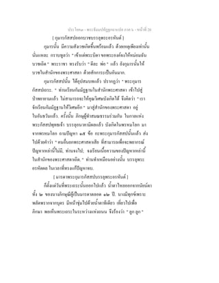 ประโยค๓ - พระธัมมปทัฏฐกถาแปล ภาค ๖ - หนาที่ 20
[ กุมารกัสสปออกบวชบรรลุพระอรหันต ]
กุมารนั้น มีความสังเวชเกิดขึ้นพรอมแลว ดวยเหตุเพียงเทานั้น
นั่นแหละ กราบทูลวา " เขาแตพระบิดา ขอพระองคจงใหหมอมฉัน
บวชเถิด " พระราชา ทรงรับวา " ดีละ พอ " แลว ยังกุมารนั้นให
บวชในสํานักของพระศาสดา ดวยสักการะเปนอันมาก.
กุมารกัสสปนั้น ไดอุปสมบทแลว ปรากฏวา " พระกุมาร
กัสสปเถระ. " ทานเรียนกัมมัฏฐานในสํานักพระศาสดา เขาไปสู
ปาพยายามแลว ไมสามารถจะใหคุณวิเศษบังเกิดได จึงคิดวา " เรา
จักเรียนกัมมัฏฐานใหวิเศษอีก " มาสูสํานักของพระศาสดา อยู
ในอันธวันแลว. ครั้งนั้น ภิกษุผูทําสมณธรรมรวมกัน ในกาลแหง
พระกัสสปพุทธเจา บรรลุอนาคามิผลแลว บังเกิดในพรหมโลก มา
จากพรหมโลก ถามปญหา ๑๕ ขอ กะพระกุมารกัสสปนั้นแลว สง
ไปดวยคําวา " คนอื่นยกพระศาสดาเสีย ที่สามารถเพื่อจะพยากรณ
ปญหาเหลานี้ไมมี, ทานจงไป; จงเรียนเนื้อความของปญหาเหลานี้
ในสํานักของพระศาสดาเถิด. " ทานทําเหมือนอยางนั้น บรรลุพระ
อรหัตผล ในเวลาที่ทรงแกปญหาจบ.
[ มารดาพระกุมารกัสสปบรรลุพระอรหันต ]
ก็ตั้งแตวันที่พระเถระนั้นออกไปแลว น้ําตาไหลออกจากนัยนตา
ทั้ง ๒ ของนางภิกษุณีผูเปนมารดาตลอด ๑๒ ป. นางมีทุกขเพราะ
พลัดพรากจากบุตร มีหนาชุมไปดวยน้ําตาทีเดียว เที่ยวไปเพื่อ
ภิกษา พอเห็นพระเถระในระหวางแหงถนน จึงรองวา " ลูก ลูก "
 