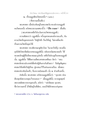 ประโยค๓ - พระธัมมปทัฏฐกถาแปล ภาค ๖ - หนาที่ 219
๒. เรื่องกุฎมพีคนใดคนหนึ่ง * [ ๑๖๖ ]
[ ขอความเบื้องตน ]
พระศาสดา เมื่อประทับอยูในพระเชตวัน ทรงปรารภกุฎมพี
คนใดคนหนึ่ง ตรัสพระธรรมเทศนานี้วา " ปโต ชายเต " เปนตน.
[ พระศาสดาเสด็จไประงับความโศกของกุฎมพี ]
ความพิสดารวา กุฎมพีนั้น ครั้นบุตรของตนทํากาละแลว, อัน
ความโศกถึงบุตรครอบงํา ไปสูปาชา รองไหอยู, ไมอาจที่จะหัก
หามความโศกถึงบุตรได.
พระศาสดา ทรงพิจารณาดูสัตวโลก ในเวลาใกลรุง ทรงเห็น
อุปนิสัยโสดาปตติมรรคของกุฎมพีนั้น กลับจากบิณฑบาตแลว ได
ทรงพาภิกษุผูเปนปจฉาสมณะรูปหนึ่ง เสด็จไปประตูเรือนของกุฎมพี
นั้น. กุฎมพีนั้น ไดฟงความที่พระศาสดาเสด็จมา คิดวา " พระ
ศาสดาจักทรงประสงคเพื่อทําปฏิสันถารกับดวยเรา " จึงอัญเชิญพระ
ศาสดาใหเสด็จไปสูเรือน ปูอาสนะไวในทามกลางเรือน เมื่อพระ
ศาสดาประทับนั่งแลว, ก็มาถวายบังคมแลว นั่ง ณ สวนขางหนึ่ง.
ลําดับนั้น พระศาสดา ตรัสถามกุฎมพีนั้นวา " อุบาสก ทาน
ตองทุกขเพราะเหตุอะไรหนอแล ? " เมื่อกุฎมพีนั้น กราบทูลทุกข
เพราะพลัดพรากจากบุตรแลว, ตรัสวา " อยาคิดเลย อุบาสก,
ชื่อวาความตานี้ มิใชมีอยูในที่เดียว, และมิใชมีจําเพาะแกบุคคล
* พระมหาเฉลียว ป. ธ. ๖ วัดกันมาตุยาราม แปล.
 
