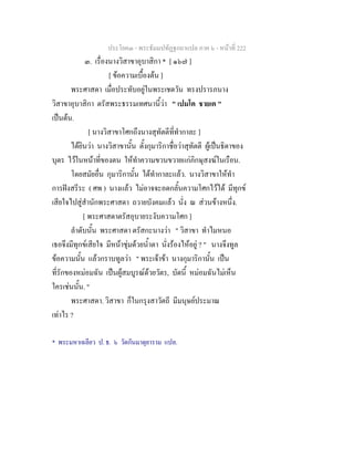 ประโยค๓ - พระธัมมปทัฏฐกถาแปล ภาค ๖ - หนาที่ 222
๓. เรื่องนางวิสาขาอุบาสิกา * [ ๑๖๗ ]
[ ขอความเบื้องตน ]
พระศาสดา เมื่อประทับอยูในพระเชตวัน ทรงปรารภนาง
วิสาขาอุบาสิกา ตรัสพระธรรมเทศนานี้วา " เปมโต ชายเต "
เปนตน.
[ นางวิสาขาโศกถึงนางสุทัตตีที่ทํากาละ ]
ไดยินวา นางวิสาขานั้น ตั้งกุมาริกาชื่อวาสุทัตตี ผูเปนธิดาของ
บุตร ไวในหนาที่ของตน ใหทําความขวนขวายแกภิกษุสงฆในเรือน.
โดยสมัยอื่น กุมาริกานั้น ไดทํากาละแลว. นางวิสาขาใหทํา
การฝงสรีระ ( ศพ ) นางแลว ไมอาจจะอดกลั้นความโศกไวได มีทุกข
เสียใจไปสูสํานักพระศาสดา ถวายบังคมแลว นั่ง ณ สวนขางหนึ่ง.
[ พระศาสดาตรัสอุบายระงับความโศก ]
ลําดับนั้น พระศาสดา ตรัสกะนางวา " วิสาขา ทําไมหนอ
เธอจึงมีทุกขเสียใจ มีหนาชุมดวยน้ําตา นั่งรองไหอยู ? " นางจึงทูล
ขอความนั้น แลวกราบทูลวา " พระเจาขา นางกุมาริกานั้น เปน
ที่รักของหมอมฉัน เปนผูสมบูรณดวยวัตร, บัดนี้ หมอมฉันไมเห็น
ใครเชนนั้น. "
พระศาสดา. วิสาขา ก็ในกรุงสาวัตถี มีมนุษยประมาณ
เทาไร ?
* พระมหาเฉลียว ป. ธ. ๖ วัดกันมาตุยาราม แปล.
 