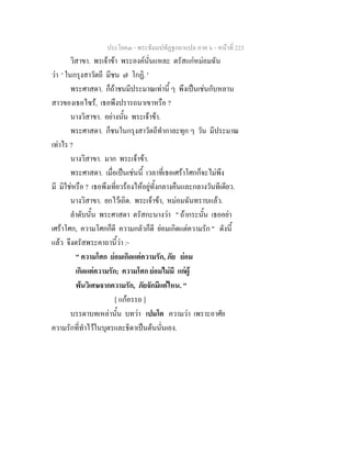 ประโยค๓ - พระธัมมปทัฏฐกถาแปล ภาค ๖ - หนาที่ 223
วิสาขา. พรเจาขา พระองคนั่นแหละ ตรัสแกหมอมฉัน
วา ' ในกรุงสาวัตถี มีชน ๗ โกฏิ. '
พระศาสดา. ก็ถาชนมีประมาณเทานี้ ๆ พึงเปนเชนกับหลาน
สาวของเธอไซร, เธอพึงปรารถนาเขาหรือ ?
นางวิสาขา. อยางนั้น พระเจาขา.
พระศาสดา. ก็ชนในกรุงสาวัตถีทํากาละทุก ๆ วัน มีประมาณ
เทาไร ?
นางวิสาขา. มาก พระเจาขา.
พระศาสดา. เมื่อเปนเชนนี้ เวลาที่เธอเศราโศกก็จะไมพึง
มี มิใชหรือ ? เธอพึงเที่ยวรองไหอยูทั้งกลางคืนและกลางวันทีเดียว.
นางวิสาขา. ยกไวเถิด. พระเจาขา, หมอมฉันทราบแลว.
ลําดับนั้น พระศาสดา ตรัสกะนางวา " ถากระนั้น เธออยา
เศราโศก, ความโศกก็ดี ความกลัวก็ดี ยอมเกิดแตความรัก " ดังนี้
แลว จึงตรัสพระคาถานี้วา :-
" ความโศก ยอมเกิดแตความรัก, ภัย ยอม
เกิดแตความรัก; ความโศก ยอมไมมี แกผู
พนวิเศษจากความรัก, ภัยจักมีแตไหน. "
[ แกอรรถ ]
บรรดาบทเหลานั้น บทวา เปมโต ความวา เพราะอาศัย
ความรักที่ทําไวในบุตรและธิดาเปนตนนั่นเอง.
 