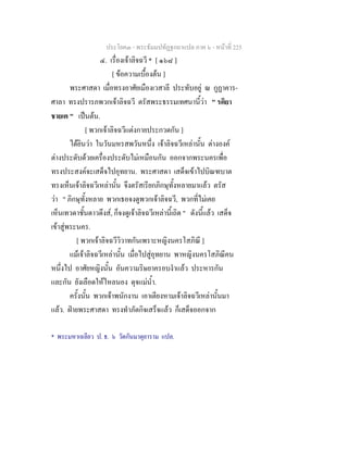 ประโยค๓ - พระธัมมปทัฏฐกถาแปล ภาค ๖ - หนาที่ 225
๔. เรื่องเจาลิจฉวี * [ ๑๖๘ ]
[ ขอความเบื้องตน ]
พระศาสดา เมื่อทรงอาศัยเมืองเวสาลี ประทับอยู ณ กูฏาคาร-
ศาลา ทรงปรารภพวกเจาลิจฉวี ตรัสพระธรรมเทศนานี้วา " รติยา
ชายเต " เปนตน.
[ พวกเจาลิจฉวีแตงกายประกวดกัน ]
ไดยินวา ในวันมหรสพวันหนึ่ง เจาลิจฉวีเหลานั้น ตางองค
ตางประดับดวยเครื่องประดับไมเหมือนกัน ออกจากพระนครเพื่อ
ทรงประสงคจะเสด็จไปอุทยาน. พระศาสดา เสด็จเขาไปบิณฑบาต
ทรงเห็นเจาลิจฉวีเหลานั้น จึงตรัสเรียกภิกษุทั้งหลายมาแลว ตรัส
วา " ภิกษุทั้งหลาย พวกเธอจงดูพวกเจาลิจฉวี, พวกที่ไมเคย
เห็นเทวดาชั้นดาวดึงส, ก็จงดูเจาลิจฉวีเหลานี้เถิด " ดังนี้แลว เสด็จ
เขาสูพระนคร.
[ พวกเจาลิจฉวีวิวาทกันเพราะหญิงนครโสภิณี ]
แมเจาลิจฉวีเหลานั้น เมื่อไปสูอุทยาน พาหญิงนครโสภิณีคน
หนึ่งไป อาศัยหญิงนั้น อันความริษยาครอบงําแลว ประหารกัน
และกัน ยังเลือดใหไหลนอง ดุจแมน้ํา.
ครั้งนั้น พวกเจาพนักงาน เอาเตียงหามเจาลิจฉวีเหลานั้นมา
แลว. ฝายพระศาสดา ทรงทําภัตกิจเสร็จแลว ก็เสด็จออกจาก
* พระมหาเฉลียว ป. ธ. ๖ วัดกันมาตุยาราม แปล.
 