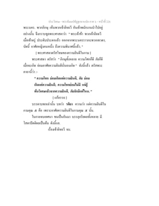 ประโยค๓ - พระธัมมปทัฏฐกถาแปล ภาค ๖ - หนาที่ 226
พระนคร. พวกภิกษุ เห็นพวกเจาลิจฉวี อันเจาพนักงานนําไปอยู
อยางนั้น จึงกราบทูลพระศาสดาวา " พระเจาขา พวกเจาลิจฉวี
เมื่อเชาตรู ประดับประดาแลว ออกจากพระนครราวกะพวกเทวดา,
บัดนี้ อาศัยหญิงคนหนึ่ง ถึงความพินาศนี้แลว. "
[ พระศาสดาตรัสโทษของความยินดีในกาม ]
พระศาสดา ตรัสวา " ภิกษุทั้งหลาย ความโศกก็ดี ภัยก็ดี
เมื่อจะเกิด ยอมอาศัยความยินดีนั่นเองเกิด " ดังนี้แลว ตรัสพระ
คาถานี้วา :-
" ความโศก ยอมเกิดแตความยินดี, ภัย ยอม
เกิดแตความยินดี; ความโศกยอมไมมี แกผู
พนวิเศษแลวจากความยินดี, ภัยจักมีแตไหน. "
[ แกอรรถ ]
บรรดาบทเหลานั้น บทวา รติยา ความวา แตความยินดีใน
กามคุณ ๕ คือ เพราะอาศัยความยินดีในกามคุณ ๕ นั้น.
ในกาลจบเทศนา ชนเปนอันมา บรรลุอริยผลทั้งหลาย มี
โสดาปตติผลเปนตน ดังนี้แล.
เรื่องเจาลิจฉวี จบ.
 