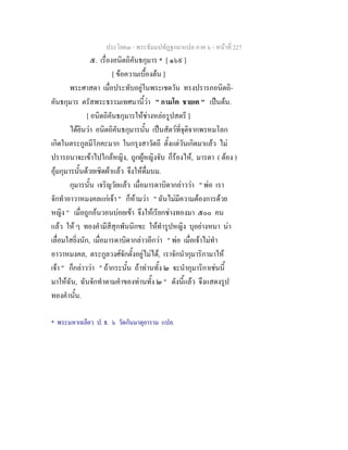 ประโยค๓ - พระธัมมปทัฏฐกถาแปล ภาค ๖ - หนาที่ 227
๕. เรื่องอนิตถิคันธกุมาร * [ ๑๖๙ ]
[ ขอความเบื้องตน ]
พระศาสดา เมื่อประทับอยูในพระเชตวัน ทรงปรารภอนิตถิ-
คันธกุมาร ตรัสพระธรรมเทศนานี้วา " กามโต ชายเต " เปนตน.
[ อนิตถิคันธกุมารใหชางหลอรูปสตรี ]
ไดยินวา อนิตถิคันธกุมารนั้น เปนสัตวที่จุติจากพรหมโลก
เกิดในตระกูลมีโภคะมาก ในกรุงสาวัตถี ตั้งแตวันเกิดมาแลว ไม
ปรารถนาจะเขาไปใกลหญิง, ถูกผูหญิงจับ ก็รองไห, มารดา ( ตอง )
อุมกุมารนั้นดวยเซิดผาแลว จึงใหดื่มนม.
กุมารนั้น เจริญวัยแลว เมื่อมารดาบิดากลาววา " พอ เรา
จักทําอาวาหมงคลแกเจา " ก็หามวา " ฉันไมมีความตองการดวย
หญิง " เมื่อถูกอนวอนบอยเขา จึงใหเรียกชางทองมา ๕๐๐ คน
แลว ให ๆ ทองคํามีสีสุกพันนิกขะ ใหทํารูปหญิง บุอยางหนา นา
เลื่อมใสยิ่งนัก, เมื่อมารดาบิดากลาวอีกวา " พอ เมื่อเจาไมทํา
อาวาหมงคล, ตระกูลวงศจักตั้งอยูไมได, เราจักนํากุมาริกามาให
เจา " ก็กลาววา " ถากระนั้น ถาทานทั้ง ๒ จะนํากุมาริกาเชนนี้
มาใหฉัน, ฉันจักทําตามคําของทานทั้ง ๒ " ดังนี้แลว จึงแสดงรูป
ทองคํานั้น.
* พระมหาเฉลียว ป. ธ. ๖ วัดกันมาตุยาราม แปล.
 