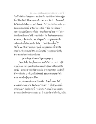 ประโยค๓ - พระธัมมปทัฏฐกถาแปล ภาค ๖ - หนาที่ 21
วิ่งเขาไปเพื่อจะจับพระเถระ ชวนลมแลว. นางมีถันหลั่งน้ํานมอยูลุก
ขึ้น มีจีวรเปยกไปจับพระเถระแลว. พระเถระ คิดวา " ถามารดานี้
จักไดถอยคําอันไพเราะจากสํานักของเราไซร นางจักฉิบหายเสีย; เรา
จักเจรจากับมารดานี้ ทําใหกระดางเทียว. " ทีนั้น พระเถระกลาว
กะนางภิกษุณีผูเปนมารดานั้นวา " ทานเที่ยวทําอะไรอยู ? จึงไมอาจ
ตัดแมมาตรวาความรักได. " นางคิดวา " โอ ถอยคําของพระเถระ
หยาบคาย, " จึงกลาววา " พอ พอพูดอะไร ? " ถูกพระเถระวา
เหมือนอยางนั้นนั่นแหละอีก จึงคิดวา " เราไมอาจกลั้นน้ําไว
ไดสิ้น ๑๒ ป เพราะเหตุแหงบุตรนี้, แตบุตรของเรานี้ มีหัวใจ
กระดาง, ประโยชนอะไรของเราดวยบุตรนี้ " ตัดความเสนหาใน
บุตรพระอรหัตผลในวันนั้นนั่นเอง
[ พวกภิกษุพากันสรรเสริญพระพุทธคุณ ]
โดยสมัยอื่น ภิกษุทั้งหลายสนทนากันในโรงธรรมวา " ผูมี
อายุทั้งหลาย พระกุมารกัสสปและพระเถรี ผูสมบูรณดวยอุปนิสัย
อยางนี้ ถูกพระเทวทัตใหฉิบหายแลว, สวนพระศาสดา เกิดเปนที่
พึ่งของทานทั้ง ๒ นั้น; แมนาอัศจรรย ธรรมดาพระพุทธเจาทั้ง
หลาย ยอมเปนผูอนุเคราะหโลก.
พระศาสดา เสด็จมา ตรัสถามวา " ภิกษุทั้งหลาย บัดนี้
พวกเธอนั่งสนทนากัน ดวยเรื่องอะไรหนอ ? ", เมื่อภิกษุเหลานั้น
กราบทูลวา " ดวยเรื่องชื่อนี้, " จึงตรัสวา " ภิกษุทั้งหลาย เราเปน
ปจจัยและเปนที่พํานักของคนทั้ง ๒ นี้ ในบัดนี้เทานั้นก็หาไม, แมใน
 
