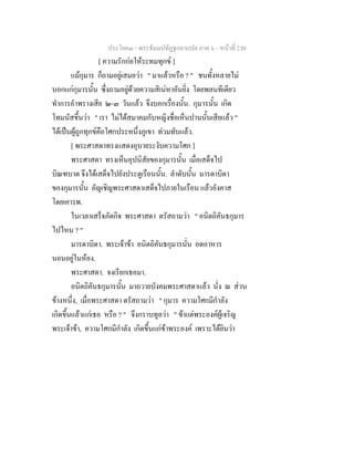 ประโยค๓ - พระธัมมปทัฏฐกถาแปล ภาค ๖ - หนาที่ 230
[ ความรักกอใหระทมทุกข ]
แมกุมาร ก็ถามอยูเสมอวา " มาแลวหรือ ? " ชนทั้งหลายไม
บอกแกกุมารนั้น ซึ่งถามอยูดวยความสิเนหาอันยิ่ง โดยพลนทีเดียว
ทําการอําพรางเสีย ๒-๓ วันแลว จึงบอกเรื่องนั้น. กุมารนั้น เกิด
โทมนัสขึ้นวา " เรา ไมไดสมาคมกับหญิงชื่อเห็นปานนั้นเสียแลว "
ไดเปนผูถูกทุกขคือโศกประหนึ่งภูเขา ทวมทับแลว.
[ พระศาสดาทรงแสดงอุบายระงับความโศก ]
พระศาสดา ทรงเห็นอุปนิสัยของกุมารนั้น เมื่อเสด็จไป
บิณฑบาต จึงไดเสด็จไปยังประตูเรือนนั้น. ลําดับนั้น มารดาบิดา
ของกุมารนั้น อัญเชิญพระศาสดาเสด็จไปภายในเรือน แลวอังคาส
โดยเคารพ.
ในเวลาเสร็จภัตกิจ พระศาสดา ตรัสถามวา " อนิตถิคันธกุมาร
ไปไหน ? "
มารดาบิดา. พระเจาขา อนิตถิคันธกุมารนั่น อดอาหาร
นอนอยูในหอง.
พระศาสดา. จงเรียกเธอมา.
อนิตถิคันธกุมารนั้น มาถวายบังคมพระศาสดาแลว นั่ง ณ สวน
ขางหนึ่ง, เมื่อพระศาสดา ตรัสถามวา " กุมาร ความโศกมีกําลัง
เกิดขึ้นแลวแกเธอ หรือ ? " จึงกราบทูลวา " ขาแตพระองคผูเจริญ
พระเจาขา, ความโศกมีกําลัง เกิดขึ้นแกขาพระองค เพราะไดยินวา
 