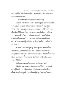 ประโยค๓ - พระธัมมปทัฏฐกถาแปล ภาค ๖ - หนาที่ 234
ของเราแมนั้น ไมถึงที่สุดเสียแลว. " พราหมณนั้น ทําการอดอาหาร
นอนบนเตียงนอยแลว.
[ พระศาสดาเสด็จไปตรัสถามขาวพราหมณ ]
ลําดับนั้น พระศาสดา ไดเสด็จไปสูประตูเรือนของพราหมณนั้น.
พราหมณนั้น ทราบการเสด็จมาของพระศาสดา จึงสั่ง ( ชนผูเปน
บริวาร ) วา " พวกเธอจงนําสหายของเรามาแลว ใหนั่งที่นี้. " ชนผู
เปนบริวารไดทําอยางนั้นแลว. พระศาสดาประทับนั่งแลว ตรัสถาม
วา " พราหมณ ไปไหน ? " เมื่อเขากราบทูลวา " นอนในหอง,
ก็รับสั่งหาดวยพุทธดํารัสวา " พวกเธอ จงเรียกพราหมณนั่นมา, "
แลว ตรัสกะพราหมณผูมานั่งแลว ณ สวนขางหนึ่งวา " เปนอะไร ?
พราหมณ. "
พราหมณ. พระโคดมผูเจริญ ทานมาสูนาของขาพเจาตั้งแต
วันที่แผวถาง, แมขาพเจาก็ไดพูดไววา ' เมื่อขากลาเผล็ดผลแลว
จักแบงสวนถวายทานบาง, ความปรารถนาในใจของขาพเจานั้นไมสําเร็จ
เสียแลว; เพราะเหตุนั้น ความโศก จึงเกิดแลว แกขาพเจา, แมภัต
ขาพเจาก็ไมหิว. "
[ ตรัสเกตุแหงความโศกและอุบายระงับความโศก ]
ลําดับนั้น พระศาสดา ตรัสถามพราหมณนั้นวา " พราหมณ
ก็ทานรูไหมวา ' ความโศก เกิดแลวแกทาน เพราะอาศัยอะไร ? "
เมื่อพราหมณกราบทูลวา " พระโคดมผูเจริญ ขาพระองคไมทราบ,
 