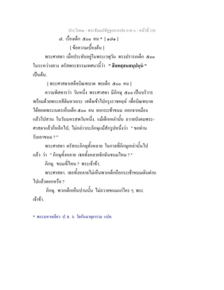ประโยค๓ - พระธัมมปทัฏฐกถาแปล ภาค ๖ - หนาที่ 236
๗. เรื่องเด็ก ๕๐๐ คน * [ ๑๗๑ ]
[ ขอความเบื้องตน ]
พระศาสดา เมื่อประทับอยูในพระเวฬุวัน ทรงปรารภเด็ก ๕๐๐
ในระหวางทาง ตรัสพระธรรมเทศนานี้วา " สีลทสฺสนสมฺปนฺน "
เปนตน.
[ พระศาสดาเสด็จบิณฑบาต พบเด็ก ๕๐๐ คน ]
ความพิสดารวา วันหนึ่ง พระศาสดา มีภิกษุ ๕๐๐ เปนบริวาร
พรอมดวยพระอสีติมหาเถระ เสด็จเขาไปกรุงราชคฤห เพื่อบิณฑบาต
ไดทอดพระเนตรเห็นเด็ก ๕๐๐ คน ยกกระเชาขนม ออกจากเมือง
แลวไปสวน ในวันมหรสพวันหนึ่ง. แมเด็กเหลานั้น ถวายบังคมพระ-
ศาสดาแลวก็หลีกไป, ไมกลาวกะภิกษุแมสักรูปหนึ่งวา " ขอทาน
รับเอาขนม ? "
พระศาสดา ตรัสกะภิกษุทั้งหลาย ในกาลที่ภิกษุเหลานั้นไป
แลว วา " ภิกษุทั้งหลาย เธอทั้งหลายจักฉันขนมไหม ? "
ภิกษุ. ขนมที่ไหน ? พระเจาขา.
พระศาสดา. เธอทั้งหลายไมเห็นพวกเด็กถือกระเชาขนมเดินผาน
ไปแลวดอกหรือ ?
ภิกษุ. พวกเด็กเห็นปานนั้น ไมถวายขนมแกใคร ๆ พระ
เจาขา.
* พระมหาเฉลียว ป. ธ. ๖ วัดกันมาตุยาราม แปล.
 