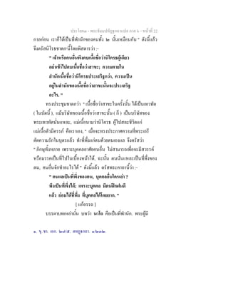 ประโยค๓ - พระธัมมปทัฏฐกถาแปล ภาค ๖ - หนาที่ 22
กาลกอน เราก็ไดเปนที่พํานักของคนทั้ง ๒ นั้นเหมือนกัน " ดังนี้แลว
จึงตรัสนิโรธชาดก๑
นี้โดยพิสดารวา :-
" เจาหรือคนอื่นพึงคบเนื้อชื่อวานิโครธผูเดียว
อยาเขาไปคบเนื้อชื่อวาสาขะ; ความตายใน
สํานักเนื้อชื่อวานิโครธประเสริฐกวา, ความเปน
อยูในสํานักของเนื้อชื่อวาสาขะนั้นจะประเสริฐ
อะไร. "
ทรงประชุมชาดกวา " เนื้อชื่อวาสาขะในครั้งนั้น ไดเปนเทวทัต
( ในบัดนี้ ), แมบริษัทของเนื้อชื่อวาสาขะนั้น ( ก็ ) เปนบริษัทของ
พระเทวทัตนั่นแหละ, แมเนื้อนามวานิโครธ ผูไปสละชีวิตแก
แมเนื้อตัวมีครรภ คือเราเอง, " เมื่อจะทรงประกาศความที่พระเถรี
ตัดความรักในบุตรแลว ทําที่พึ่งแกตนดวยตนเองแล จึงตรัสวา
" ภิกษุทั้งหลาย เพราะบุคคลอาศัยคนอื่น ไมสามารถเพื่อจะมีสวรรค
หรือมรรคเปนที่ไปในเบื้องหนาได, ฉะนั้น ตนนั่นแหละเปนที่พึ่งของ
ตน, คนอื่นจักทําอะไรได " ดังนี้แลว ตรัสพระคาถานี้วา :-
" ตนแลเปนที่พึ่งของตน, บุคคลอื่นใครเลา ?
พึงเปนที่พึ่งได; เพราะบุคคล มีตนฝกฝนดี
แลว ยอมไดที่พึ่ง ที่บุคคลไดโดยยาก. "
[ แกอรรถ ]
บรรดาบทเหลานั้น บทวา นาโถ คือเปนที่พํานัก. พระผูมี
๑. ขุ. ชา. เอก. ๒๗/๕. ตทฏกถา. ๑/๒๓๒.
 