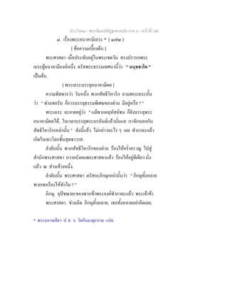 ประโยค๓ - พระธัมมปทัฏฐกถาแปล ภาค ๖ - หนาที่ 240
๘. เรื่องพระอนาคามิเถระ * [ ๑๗๒ ]
[ ขอความเบื้องตน ]
พระศาสดา เมื่อประทับอยูในพระเชตวัน ทรงปรารภพระ
เถระผูอนาคามีองคหนึ่ง ตรัสพระธรรมเทศนานี้วา " ฉนฺทชาโต "
เปนตน.
[ พระเถระบรรลุอนาคามิผล ]
ความพิสดารวา วันหนึ่ง พวกสัทธิวิหาริก ถามพระเถระนั้น
วา " ทานขอรับ ก็การบรรลุธรรมพิเศษของทาน มีอยูหรือ ? "
พระเถระ ละอายอยูวา " แมพวกคฤหัสถชน ก็ยังบรรลุพระ
อนาคามิผลได, ในเวลาบรรลุพระอรหันตแลวนั่นแล เราจักบอกกับ
สัทธิวิหาริกเหลานั้น " ดังนี้แลว ไมกลาวอะไร ๆ เลย ทํากาละแลว
เกิดในเทวโลกชั้นสุทธาวาส.
ลําดับนั้น พวกสัทธิวิหาริกของทาน รองไหคร่ําครวญ ไปสู
สํานักพระศาสดา ถวายบังคมพระศาสดาแลว รองไหอยูทีเดียว นั่ง
แลว ณ สวนขางหนึ่ง.
ลําดับนั้น พระศาสดา ตรัสกะภิกษุเหลานั้นวา " ภิกษุทั้งหลาย
พวกเธอรองไหทําไม ? "
ภิกษุ. อุปชฌายะของพวกขาพระองคทํากาละแลว พระเจาขา.
พระศาสดา. ชางเถิด ภิกษุทั้งหลาย, เธอทั้งหลายอยาคิดเลย,
* พระมหาเฉลียว ป. ธ. ๖ วัดกันมาตุยาราม แปล.
 