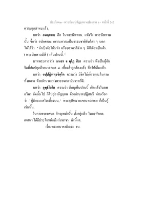 ประโยค๓ - พระธัมมปทัฏฐกถาแปล ภาค ๖ - หนาที่ 242
ความอุตสาหะแลว.
บทวา อนกฺขาเต คือ ในพระนิพพาน. แทจริง พระนิพพาน
นั้น ชื่อวา อนักขาตะ เพราะความเปนธรรมชาติอันใคร ๆ บอก
ไมไดวา " อันปจจัยโนนทํา หรือบรรดาสีตาง ๆ มีสีเขียวเปนตน
( พระนิพพานมีสี ) เห็นปานนี้. "
บาทพระคาถาวา มนสา จ ผุโฏ สิยา ความวา พึงเปนผูอัน
จิตที่สัมปยุตดวยมรรคผล ๓ เบื้องต่ําถูกตองแลว คือใหเต็มแลว.
บทวา อปฺปฏิพทฺธจิตฺโต ความวา มีจิตไมเกี่ยวเกาะในกาม
ทั้งหลาย ดวยอํานาจแหงพระอนาคามิมรรคก็ดี.
บทวา อุทฺธโสโต ความวา ภิกษุเห็นปานนี้ เกิดแลวในภพ
อวิหา ถัดนั้นไป ก็ไปสูอานิฏฐภพ ดวยอํานาจปฏิสนธิ ทานเรียก
วา ' ผูมีกระแสในเบื้องบน, ' พระอุปชฌายะของพวกเธอ ก็เปนผู
เชนนั้น.
ในกาลจบเทศนา ภิกษุเหลานั้น ตั้งอยูแลว ในอรหัตผล.
เทศนา ไดมีประโยชนแมแกมหาชน ดังนี้แล.
เรื่องพระอนาคามิเถระ จบ.
 
